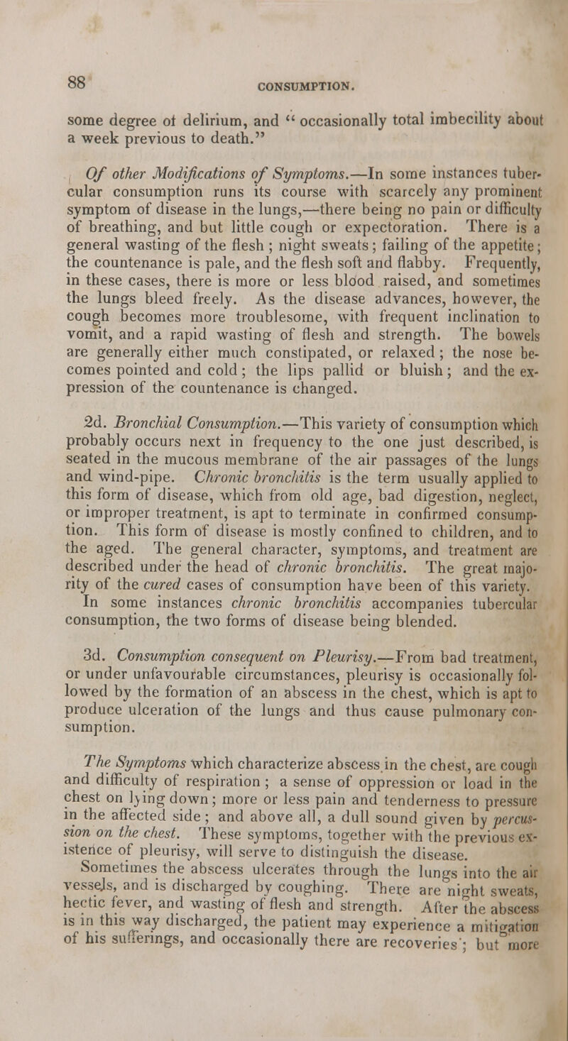 some degree ot delirium, and  occasionally total imbecility about a week previous to death. Of other Modifications of Symptoms.—In some instances tuber- cular consumption runs its course with scarcely any prominent symptom of disease in the lungs,—there being no pain or difficulty of breathing, and but little cough or expectoration. There is a general wasting of the flesh ; night sweats; failing of the appetite; the countenance is pale, and the flesh soft and flabby. Frequently, in these cases, there is more or less blood raised, and sometimes the lungs bleed freely. As the disease advances, however, the cough becomes more troublesome, with frequent inclination to vomit, and a rapid wasting of flesh and strength. The bowels are generally either much constipated, or relaxed; the nose be- comes pointed and cold; the lips pallid or bluish; and the ex- pression of the countenance is changed. 2d. Bronchial Consumption.—This variety of consumption which probably occurs next in frequency to the one just described, is seated in the mucous membrane of the air passages of the lungs and wind-pipe. Chronic bronchitis is the term usually applied to this form of disease, which from old age, bad digestion, neglect, or improper treatment, is apt to terminate in confirmed consump- tion. This form of disease is mostly confined to children, and to the aged. The general character, symptoms, and treatment are described under the head of chronic bronchitis. The great majo- rity of the cured cases of consumption have been of this variety. In some instances chronic bronchitis accompanies tubercular consumption, the two forms of disease being blended. 3d. Consumption consequent on Pleurisy.—From bad treatment, or under unfavourable circumstances, pleurisy is occasionally fol- lowed by the formation of an abscess in the chest, which is apt to produce ulceration of the lungs and thus cause pulmonary con- sumption. The Symptoms which characterize abscess.in the chest, are cougli and difficulty of respiration ; a sense of oppression or load in the chest on l)ingdown; more or less pain and tenderness to pressure in the affected side; and above all, a dull sound given by percus- sion on the chest. These symptoms, together with the previous ex- istence of pleurisy, will serve to distinguish the disease. Sometimes the abscess ulcerates through the lungs into the air vessejs, and is discharged by coughing. There are night sweats, hectic fever, and wasting of flesh and strength. After the abscess is in this way discharged, the patient may experience a mitigation of his sufferings, and occasionally there are recoveries'; but more