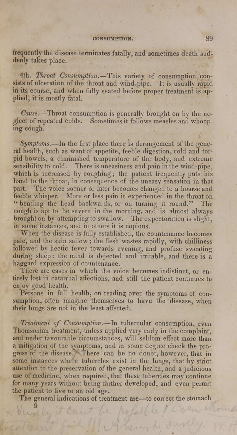 frequently the disease terminates fatally, and sometimes death sud- denly takes place. 4th. Throat Consumption.—This variety of consumption con- sists of ulceration of the throat and wind-pipe. It is usually rapid in its course, and when fully seated before proper treatment is ap- plied, it is mostly fatal. Cause.—Throat consumption is generally brought on by the ne- glect of repeated colds. Sometimes it follows measles and whoop- ing cough. Symptoms.—In the first place there is derangement of the gene- ral health, such as want of appetite, feeble digestion, cold and tor- pid bowels, a diminished temperature of the body, and extreme sensibility to cold. There is uneasiness and pain in the wind-pipe, which is increased by coughing; the patient frequently puis his hand to the throat, in consequence of the uneasy sensation in that part. The voice sooner or later becomes changed to a hoarse and feeble whisper. More or less pain is experienced in the throat on bending the head backwards, or on turning it round. The cough is apt to be severe in the morning, and is almost always brought on by attempting to swallow. The expectoration is slight, in some instances, and in others it is copious. When the disease is fully established, the countenance becomes pale, and the skin sallow ; the flesh wastes rapidly, with chilliness followed by hectic fever towards evening, and profuse sweating during sleep: the mind is dejected and irritable, and there is a haggard expression of countenance. There are cases in which the voice becomes indistinct, or en- tirely lost in catarrhal affections, and still the patient continues to enjoy good health. Persons in full health, on reading over the symptoms of con- sumption, often imagine themselves to have the disease, when their lungs are not in the least affected. Treatment of Consumption.—-In tubercular consumption, even Thorasonian treatment, unless applied very early in the complaint, and under favourable circumstances, will seldom effect more than a mitigation of the symptoms, and in some degree check the pro- gress of the disease.,** There can be no doubt, however, that in some instances where tubercles exist in the lungs, that by strict attention to the preservation of the general health, and a judicious use of medicine, when required, that these tubercles may continue for many years without being farther developed, and even permit the patient to live to an old age. The general indications of treatment are—to correct the stomach