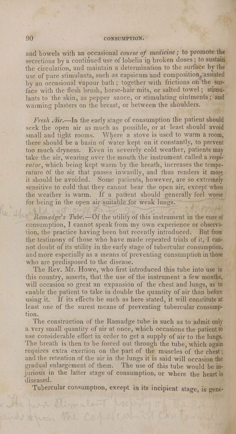 and bowels with an occasional course of medicine; to promote the secretions by a continued use of lobelia in broken doses; to sustain the circulation, and maintain a determination to the surface by the use of pure stimulants, such as capsicum and composition, assisted by an occasional vapour bath ; together with frictions on the sur- face with the flesh brush, horse-hair mits, or salted towel; stimu- lants to the skin, as pepper sauce, or stimulating ointments; and warming plasters on the breast, or between the shoulders. Fresh Air.—In the early stage of consumption the patient should seek the open air as much as possible, or at least should avoid small and tight rooms. Where a stove is used to warm a room, there should be a basin of water kept on it constantly, to prevent too much dryness. Even in severely cold weather, patients may take the air, wearing over the mouth the instrument called a respi- rator^ which being kept warm by the breath, increases the tempe- rature of the air that passes inwardly, and thus renders it more it should be avoided. Some patients, however, are so extremely sensitive to cold that they cannot bear the open air, except when the weather is warm. If a patient should generally feel worse for being in the open air suitable for weak lungs. Ramadge's Tube.—Of the utility of this instrument in the cure of consumption, I cannot speak from my own experience or observa- tion, the practice having been but recently introduced. But from the testimony of those who have made repeated trials of it, I can- not doubt of its utility in the early stage of tubercular consumption, and more especially as a means of preventing consumption in those who are predisposed to the disease. The Rev. Mr. Howe, who first introduced this tube into use in this country, asserts, that the use of the instrument a few months, will occasion so great an expansion of the chest and lungs, as to enable the patient to take in double the quantity of air than before using it. If its effects be such as here stated, it will constitute at least one of the surest means of preventing tubercular consump- tion. The construction of the Ramadge tube is such as to admit only a very small quantity of air at once, which occasions the patient to use considerable effort in order to get a supply of air to the lungs. The breath is then to be forced out through the tube, which again requires extra exertion on the part of the muscles of the chest; and the retention of the air in the lungs it is said will occasion the gradual enlargement of them. The use of this tube would be in- jurious in the latter stage of consumption, or where the heart is diseased. Tubercular consumption, except in its incipient stage, is gene-