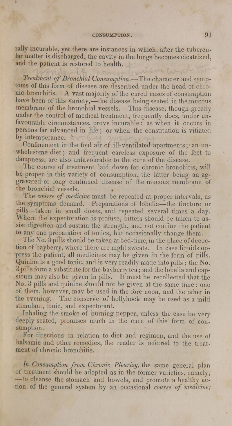 rally incurable, yet there are instances in which, after the tubercu- lar matter is discharged, the cavity in the lungs becomes cicatrized, and the patient is restored to health. Treatment of Bronchial Consumption.—The character and symp- toms of this form of disease are described under the head of chro- nic bronchitis. A vast majority of the cured cases of consumption have been of this variety,—the disease being seated in the mucous membrane of the bronchial vessels. This disease, though greatly under the control of medical treatment, frequently does, under un- favourable circumstances, prove incurable: as when it occurs in persons far advanced in life; or when the constitution is vitiated by intemperance. s Confinement in the foul air of ill-ventilated apartments;1 an un- wholesome diet; and frequent careless exposure of the feet to dampness, are also unfavourable to the cure of the disease. The course of treatment laid down for chronic bronchitis, will be proper in this variety of consumption, the latter being an ag- gravated or long continued disease of the mucous membrane of the bronchial vessels. • The course of medicine must be repeated at proper intervals, as the symptoms demand. Preparations of lobelia—the tincture or pills—taken in small doses, and repeated several times a day. Where the expectoration is profuse, bitters should be taken to as- sist digestion and sustain the strength, and not confine the patient to any one preparation of tonics, but occasionally change them. The No. 3 pills should be taken at bed-time, in the place of decoc- tion of bayberry, where there are night sweats. In case liquids op- press the patient, all medicines may be given in the form of pills. Quinine is a good tonic, and is very readily made into pills ; the No. 3 pills form a substitute for the bayberry tea; and the lobelia and cap- sicum may also be given in pills. It must be recollected that the No. 3 pills and quinine should not be given at the same time: one of them, however, may be used in the fore noon, and the other in the evening. The conserve of hollyhock may be used as a mild stimulant, tonic, and expectorant. Inhaling the smoke of burning pepper, unless the case be very deeply seated, promises much in the cure of this form of con- sumption. For directions in relation to diet and regimen, and the use of balsamic and other remedies, the reader is referred to the treat- ment of chronic bronchitis. In Consumption from Chronic Pleurisy, the same general plan of treatment should be adopted as in the former varieties, namely, —to cleanse the stomach and bowels, and promote a healthy ac- tion of the general system by an occasional course of medicine;