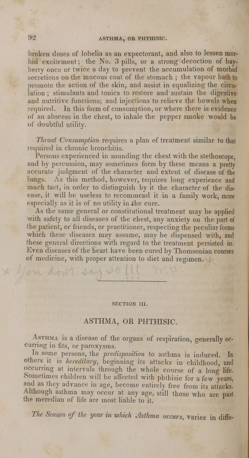 broken doses of lobelia as an expectorant, and also to lessen mor- bid excitement; the No. 3 pills, or a strong decoction of bay- berry once or twice a day to prevent the accumulation of morbid secretions on the mucous coat of the stomach ; the vapour bath to promote the action of the skin, and assist in equalizing the circu- lation ; stimulants and tonics to restore and sustain the digestive and nutritive functions; and injections to relieve the bowels when required. In this form of consumption, or where there is evidence of an abscess in the chest, to inhale the pepper smoke would be of doubtful utility. Throat Consumption requires a plan of treatment similar to that required in chronic bronchitis. Persons experienced in sounding the chest with the stethoscope, and by percussion, may sometimes form by these means a pretty accurate judgment of the character and extent of disease of the lungs. As this method, however, requires long experience and much tact, in order to distinguish by it the character of the dis- ease, it will be useless to recommend it in a family work, more especially as it is of no utility in the cure. As the same general or constitutional treatment may be applied with safety to all diseases of the chest, any anxiety on the part of the patient, or friends, or practitioner, respecting the peculiar forms which these diseases may assume, may be dispensed with, and these general directions with regard to the treatment persisted in. Even diseases of the heart have been cured by Thomsonian courses of medicine, with proper attention to diet and regimen. SECTION III. ASTHMA, OR PHTHISIC. Asthma is a disease of the organs of respiration, generally oc- curring in fits, or paroxysms. In some persons, the predisposition to asthma is induced. In others it is hereditary, beginning its attacks in childhood, and occurring at intervals through the whole course of a long life. Sometimes children will be affected with phthisic for a few years, and as they advance in age, become entirely free from its attacks. Although asthma may occur at any age, still those who are past the meredian of life are most liable to it. The Season of the year in which Asthma occurs, varies in diffe-