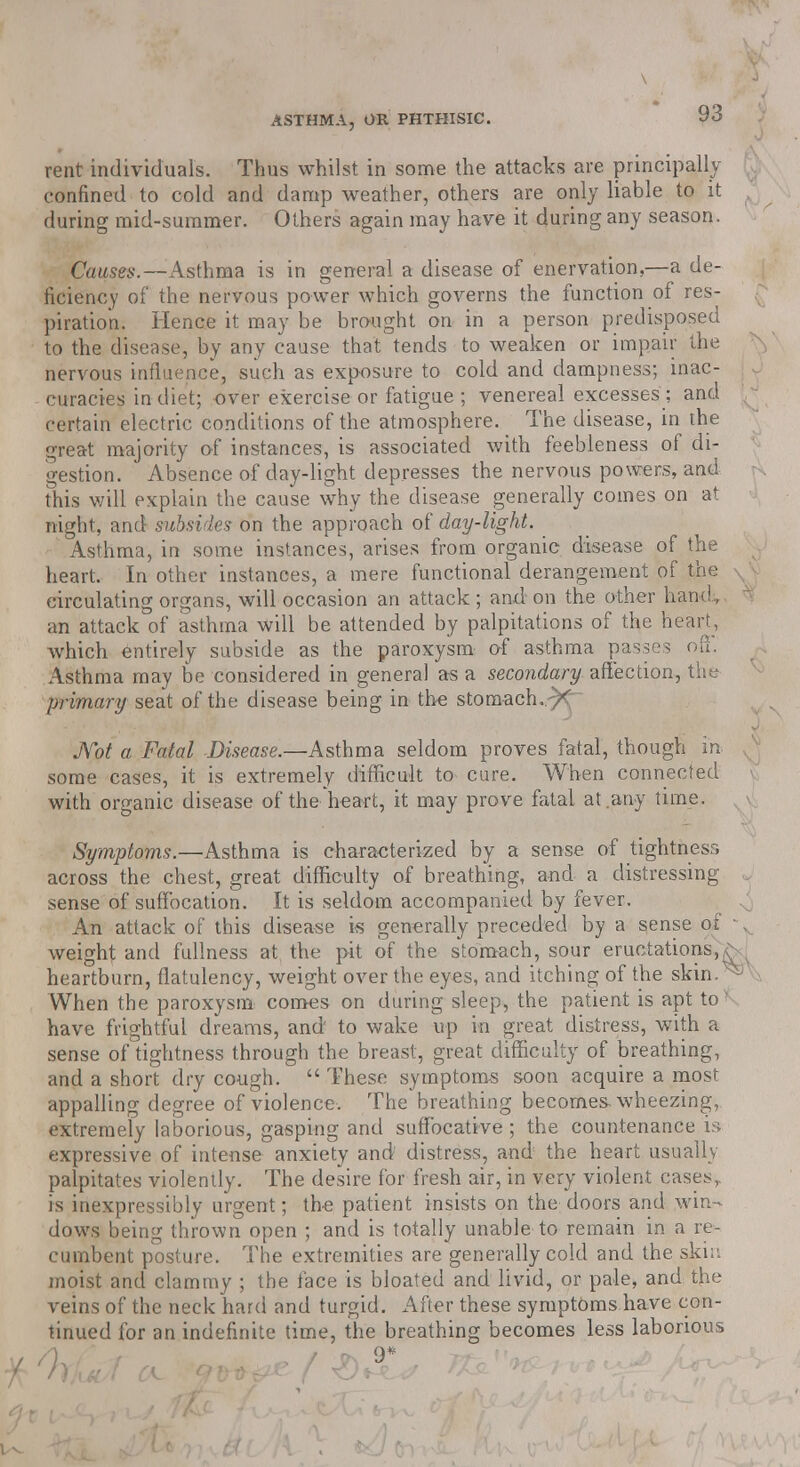 rent individuals. Thus whilst in some the attacks are principally confined to cold and damp weather, others are only liable to it during mid-summer. Others again may have it during any season. Causes.—Asthma is in general a disease of enervation,—a de- ficiency of the nervous power which governs the function of res- piration. Hence it may be brought on in a person predisposed to the disease, by any cause that tends to weaken or impair the nervous influence, such as exposure to cold and dampness; inac- curacies in diet; over exercise or fatigue ; venereal excesses ; and certain electric conditions of the atmosphere. The disease, in the great majority of instances, is associated with feebleness of di- gestion. Absence of day-light depresses the nervous powers, and this will explain the cause why the disease generally comes on at night, and subsides on the approach of day-light. Asthma, in some instances, arises from organic disease of the heart. In other instances, a mere functional derangement of the \ circulating organs, will occasion an attack ; and on the other hand, an attack of asthma will be attended by palpitations of the heart, which entirely subside as the paroxysm of asthma passes oft. Asthma may be considered in general as a secondary affection, the primary seat of the disease being in the stomach..-^ Not a Fatal Disease.—Asthma seldom proves fatal, though in some cases, it is extremely difficult to cure. When connected with organic disease of the heart, it may prove fatal at any time. Symptoms.—Asthma is characterized by a sense of tightness across the chest, great difficulty of breathing, and a distressing sense of suffocation. It is seldom accompanied by fever. An attack of this disease is generally preceded by a sense of • weight and fullness at the pit of the stomach, sour eructations,^ heartburn, flatulency, weight over the eyes, and itching of the skin.^ When the paroxysm comes on during sleep, the patient is apt to ' have frightful dreams, and' to wake up in great distress, with a sense of tightness through the breast, great difficulty of breathing, and a short dry cough.  These symptoms soon acquire a most appalling degree of violence. The breathing becomes-wheezing, extremely laborious, gasping and suffocative ; the countenance is expressive of intense anxiety and distress, and the heart usually palpitates violently. The desire for fresh air, in very violent cases,, is inexpressibly urgent; the patient insists on the doors and win- dows being thrown open ; and is totally unable to remain in a re- cumbent posture. The extremities are generally cold and the ski;', moist and clammy ; the face is bloated and livid, or pale, and the veins of the neck hard and turgid. After these symptoms have con- tinued for an indefinite time, the breathing becomes less laborious