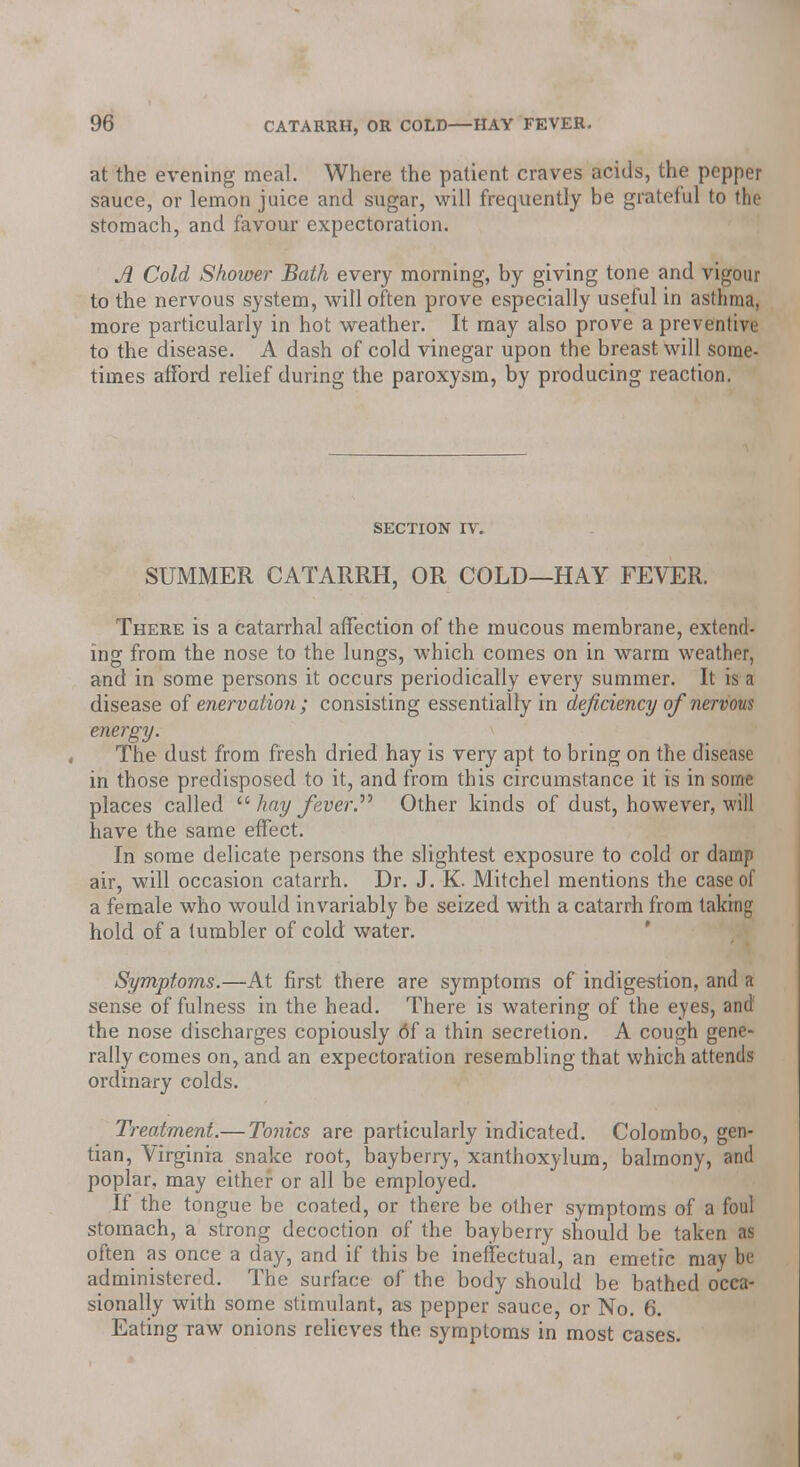 at the evening meal. Where the patient craves acids, the pepper sauce, or lemon juice and sugar, will frequently be grateful to the stomach, and favour expectoration. A Cold Shower Bath every morning, by giving tone and vigour to the nervous system, will often prove especially useful in asthma, more particularly in hot weather. It may also prove a preventive to the disease. A dash of cold vinegar upon the breast will some- times afford relief during the paroxysm, by producing reaction. SECTION IV. SUMMER CATARRH, OR COLD—HAY FEVER. There is a catarrhal affection of the mucous membrane, extend- ing from the nose to the lungs, which comes on in warm weather, and in some persons it occurs periodically every summer. It is a disease of enervation; consisting essentially in deficiency of nervous energy. The dust from fresh dried hay is very apt to bring on the disease in those predisposed to it, and from this circumstance it is in some places called  hay fever. Other kinds of dust, however, will have the same effect. In some delicate persons the slightest exposure to cold or damp air, will occasion catarrh. Dr. J. K. Mitchel mentions the case of a female who would invariably be seized with a catarrh from taking hold of a tumbler of cold water. Symptoms.—At first there are symptoms of indigestion, and a sense of fulness in the head. There is watering of the eyes, and the nose discharges copiously 6f a thin secretion. A cough gene- rally comes on, and an expectoration resembling that which attends ordinary colds. Treatment.— Tonics are particularly indicated. Colombo, gen- tian, Virginia snake root, bayberry, xanthoxylum, balmony, and poplar, may either or all be employed. If the tongue be coated, or there be other symptoms of a foul stomach, a strong decoction of the bayberry should be taken as often as once a day, and if this be ineffectual, an emetic may be administered. The surface of the body should be bathed occa- sionally with some stimulant, as pepper sauce, or No. 6. Eating raw onions relieves the symptoms in most cases.