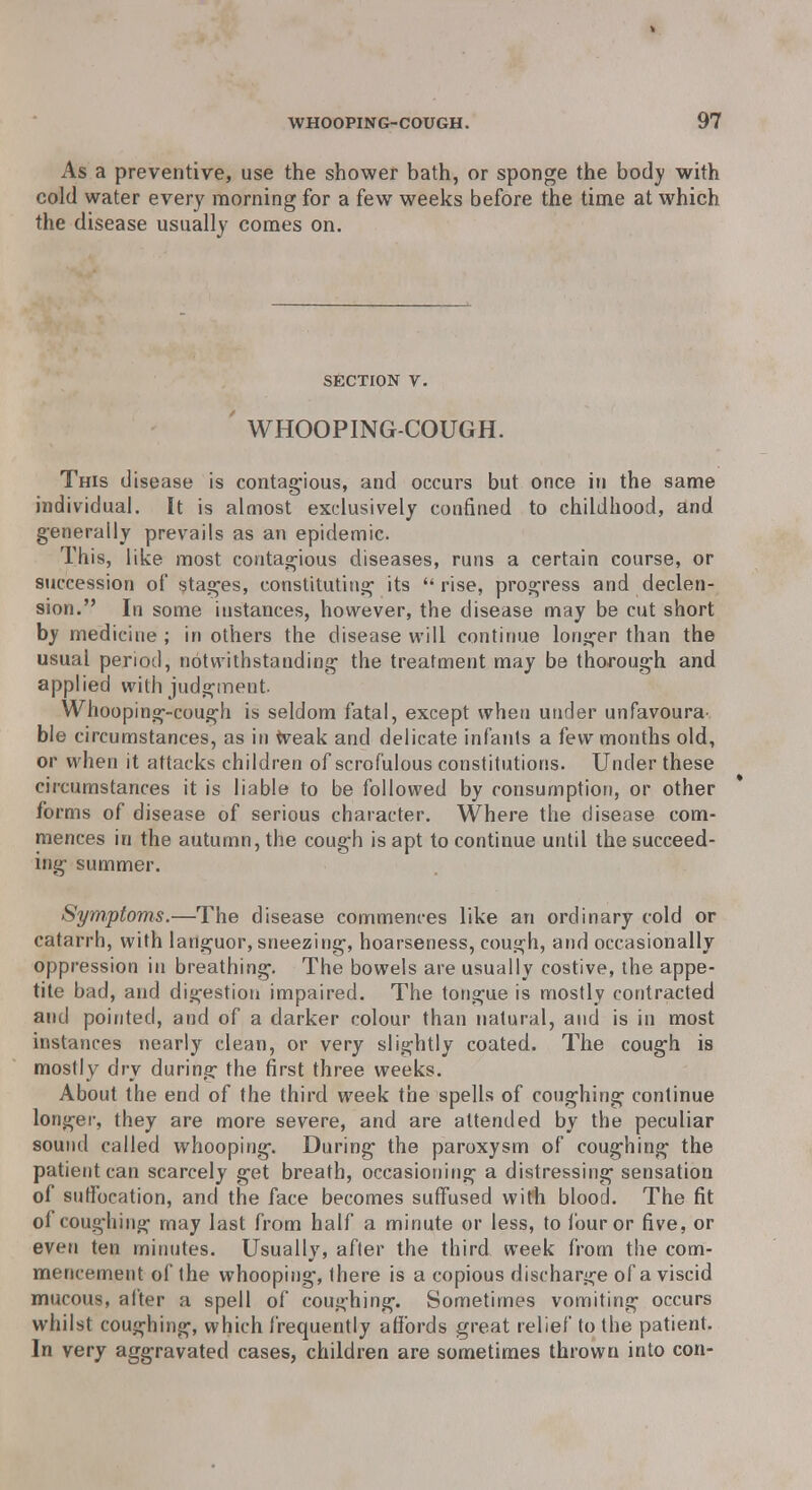 As a preventive, use the shower bath, or sponge the body with cold water every morning for a few weeks before the time at which the disease usually comes on. section v. WHOOPING-COUGH. This disease is contagious, and occurs but once in the same individual. It is almost exclusively confined to childhood, and generally prevails as an epidemic. This, like most contagious diseases, runs a certain course, or succession of stages, constituting its rise, progress and declen- sion. In some instances, however, the disease may be cut short by medicine ; in others the disease will continue longer than the usual period, notwithstanding the treatment may be thorough and applied with judgment. Whooping-cough is seldom fatal, except when under unfavoura^ ble circumstances, as in weak and delicate infants a few months old, or when it attacks children of scrofulous constitutions. Under these circumstances it is liable to be followed by consumption, or other forms of disease of serious character. Where the disease com- mences in the autumn, the cough is apt to continue until the succeed- ing summer. Symptoms.—The disease commences like an ordinary cold or catarrh, with languor, sneezing, hoarseness, cough, and occasionally oppression in breathing. The bowels are usually costive, the appe- tite bad, and digestion impaired. The tongue is mostly contracted and pointed, and of a darker colour than natural, and is in most instances nearly clean, or very slightly coated. The cough is mostly dry during the first three weeks. About the end of the third week the spells of coughing continue longer, they are more severe, and are attended by the peculiar sound called whooping. During the paroxysm of coughing the patient can scarcely get breath, occasioning a distressing sensation of suffocation, and the face becomes suffused with blood. The fit of coughing may last from half a minute or less, to four or five, or even ten minutes. Usually, after the third week from the com- mencement of the whooping, there is a copious discharge of a viscid mucous, after a spell of coughing. Sometimes vomiting occurs whilst coughing, which frequently affords great relief to the patient. In very aggravated cases, children are sometimes thrown into con-