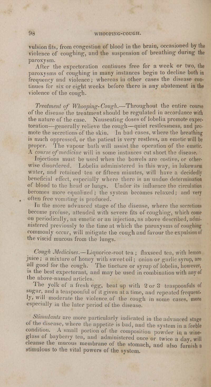 vulsion fits, from congestion of blood in the brain, occasioned by the violence of coughing-, and the suspension of breathing- during the paroxysm. After the expectoration continues free for a week or two, the paroxysms of coughing in many instances begin to decline both in frequency and violence; whereas in other cases the disease con- tinues for six or eight weeks before there is any abatement in the violence of the cough. Treatment of Whooping-Cough.—Throughout the entire course of the disease the treatment should be regulated in accordance with the nature of the case. Nauseating doses of lobelia promote expec- toration—generally relieve the cough—quiet restlessness, and pro- mote the secretions of the skin. In bad cases, where the breathing is much oppressed, or the patient is very restless, an emetic will be proper. The vapour bath will assist the operation of the emetic. A course of medicine will in some instances cut short the disease. Injections must be used when the bowels are costive, or other- wise disordered. Lobelia administered in this way, in lukewarm water, and retained ten or fifteen minutes, will have a decidedly beneficial effect, especially where there is an undue determination of blood to the head or lungs. Under its influence the circulation becomes more equalized; the system becomes relaxed; and very , often free vomiting is produced. In the more advanced stage of the disease, where the secretions become profuse, attended with severe fits of coughing, which come on periodically, an emetic or an injection, as above described, admi- nistered previously to the time at which the paroxysms of coughing commonly occur, will mitigate the cough and favour the expulsion of the viscid mucous from the lungs. Cough Medicines.—Liquorice-root tea ; flaxseed tea, with lemon juice; a mixture of honey with sweet oil; onion or garlic syrup, are all good for the cough. The tincture or syrup of lobelia, however, is the best expectorant, and may be used in combination with any of the above-named articles. The yolk of a fresh egg, beat up with 2 or 3 teaspoonfuls of sugar, and a teaspoonj'ul of it given at a time, and repeated frequent- ly, will moderate the violence of the cough in some cases, more especially in the later period of the disease. Stimulants are more particularly indicated in the advanced stage of the disease, where the appetite is bad, and the system in a feeble condition. A small portion of the composition powder in a wine- glass of bayberry tea, and administered once or twice a day will cleanse the mucous membrane of the stomach, and also furnish a 9timulous to the vital powers of the system.