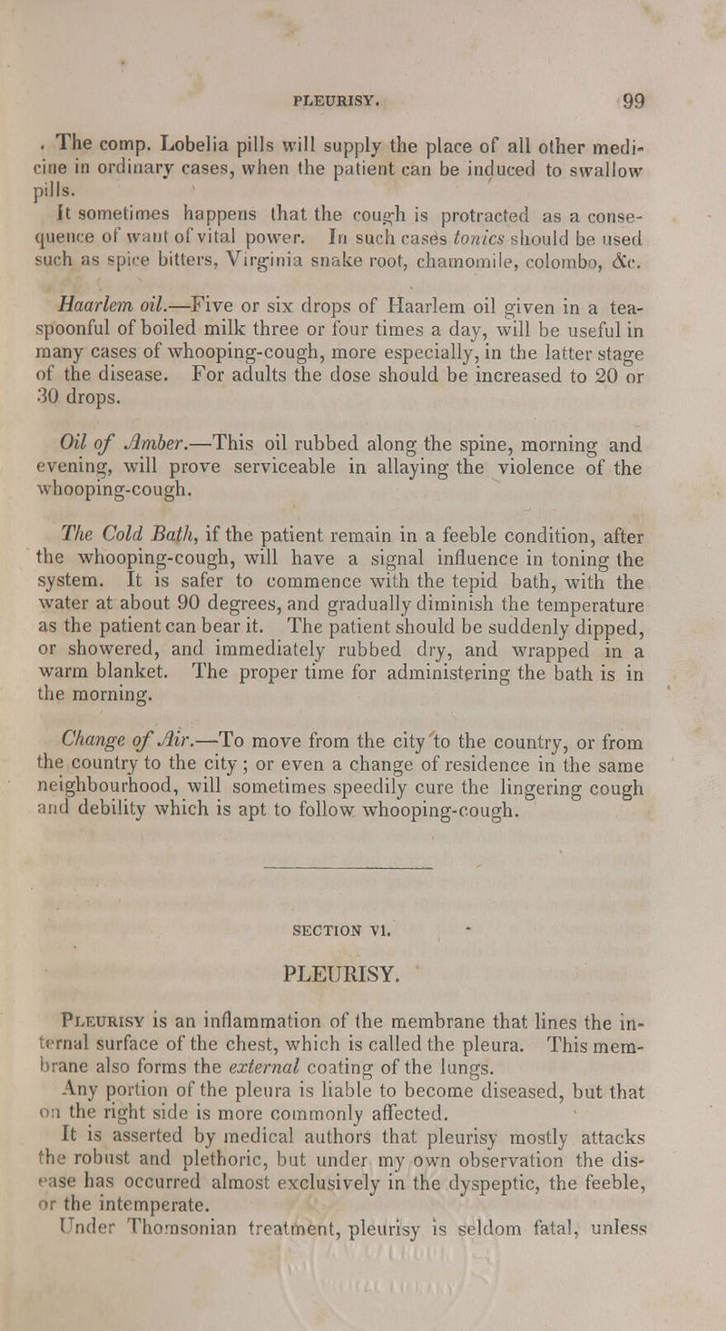 . The comp. Lobelia pills will supply the place of all other mecli- zine in ordinary cases, when the patient can be induced to swallow pills. It sometimes happens that the cough is protracted as a conse- quence of want of vital power. In such easels tonics should be used such as spice bitters, Virginia snake root, chamomile, Colombo, <3Cc. Haarlem oil.—Five or six drops of Haarlem oil given in a tea- spoonful of boiled milk three or four times a day, will be useful in many cases of whooping-cough, more especially, in the latter stage of the disease. For adults the dose should be increased to 20 or 30 drops. Oil of Amber.—This oil rubbed along the spine, morning and evening, will prove serviceable in allaying the violence of the whooping-cough. The Cold Bath, if the patient remain in a feeble condition, after the whooping-cough, will have a signal influence in toning the system. It is safer to commence with the tepid bath, with the water at about 90 degrees, and gradually diminish the temperature as the patient can bear it. The patient should be suddenly dipped, or showered, and immediately rubbed dry, and wrapped in a warm blanket. The proper time for administering the bath is in the morning. Change of Air.—To move from the city'to the country, or from the country to the city; or even a change of residence in the same neighbourhood, will sometimes speedily cure the lingering cough and debility which is apt to follow whooping-cough. SECTION VI. PLEURISY. Pleurisy is an inflammation of the membrane that lines the in- ternal surface of the chest, which is called the pleura. This mem- brane also forms the external coating of the lungs. Any portion of the pleura is liable to become diseased, but that on the right side is more commonly affected. It is asserted by medical authors that pleurisy mostly attacks the robust and plethoric, but under my own observation the dis- ease has occurred almost exclusively in the dyspeptic, the feeble, or the intemperate. Under Thornsonian treatment, pleurisy is seldom fatal, unless