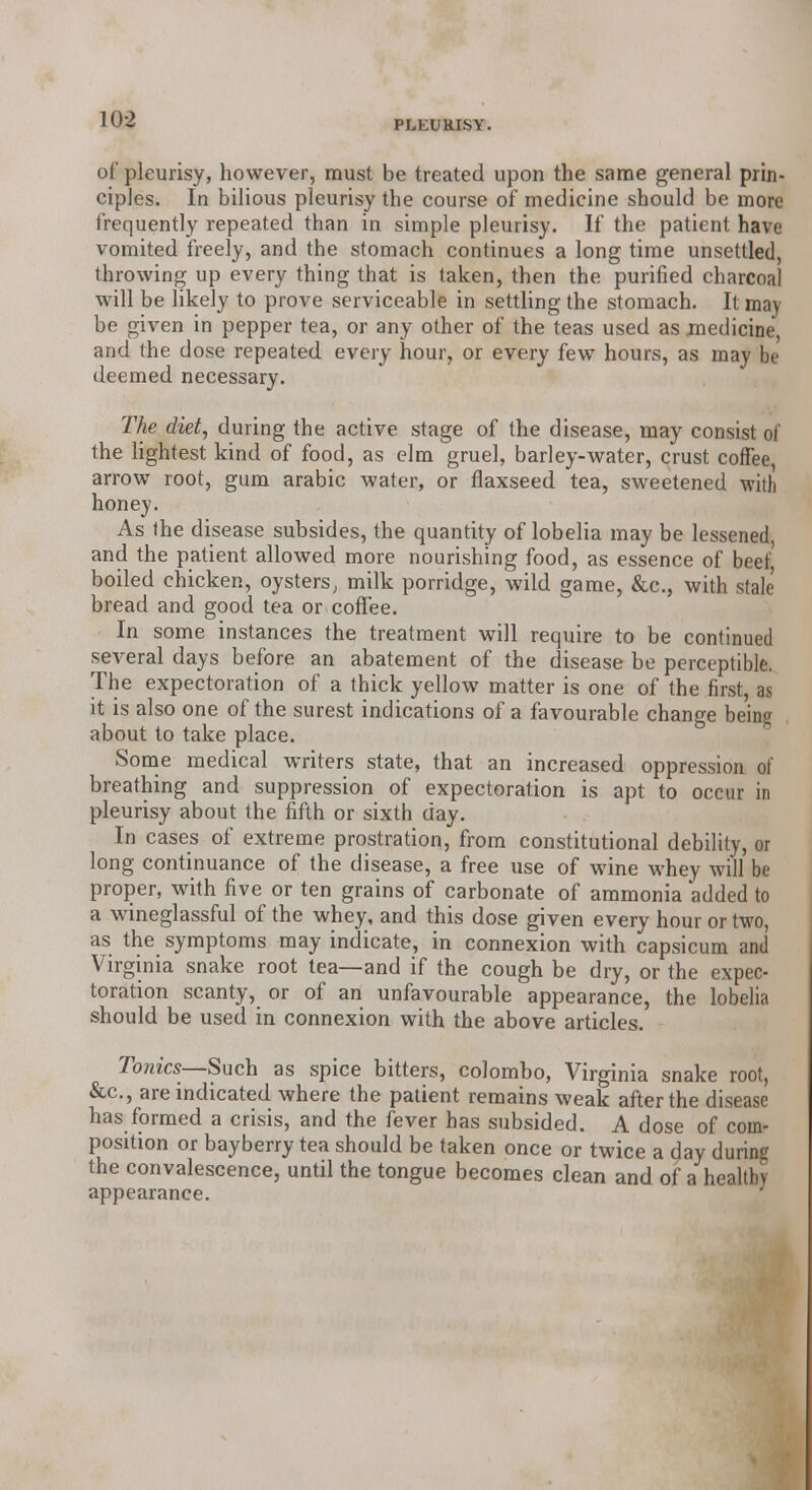 PLEURISY. of pleurisy, however, must be treated upon the same general prin- ciples. In bilious pleurisy the course of medicine should be more frequently repeated than in simple pleurisy. If the patient have vomited freely, and the stomach continues a long time unsettled, throwing up every thing that is taken, then the purified charcoal will be likely to prove serviceable in settling the stomach. It may be given in pepper tea, or any other of the teas used as medicine, and the dose repeated every hour, or every few hours, as may be deemed necessary. The diet, during the active stage of the disease, may consist of the lightest kind of food, as elm gruel, barley-water, crust coffee, arrow root, gum arabic water, or flaxseed tea, sweetened with honey. As the disease subsides, the quantity of lobelia may be lessened, and the patient allowed more nourishing food, as essence of beef' boiled chicken, oysters; milk porridge, wild game, &c, with stale bread and good tea or coffee. In some instances the treatment will require to be continued several days before an abatement of the disease be perceptible. The expectoration of a thick yellow matter is one of the first, as it is also one of the surest indications of a favourable change being about to take place. Some medical writers state, that an increased oppression of breathing and suppression of expectoration is apt to occur in pleurisy about the fifth or sixth day. In cases of extreme prostration, from constitutional debility, or long continuance of the disease, a free use of wine whey will be proper, with five or ten grains of carbonate of ammonia added to a wineglassful of the whey, and this dose given every hour or two, as the symptoms may indicate, in connexion with capsicum and Virginia snake root lea—and if the cough be dry, or the expec- toration scanty, or of an unfavourable appearance, the lobelia should be used in connexion with the above articles. Tonics—Such as spice bitters, Colombo, Virginia snake root, &c, are indicated where the patient remains weak after the disease has formed a crisis, and the fever has subsided. A dose of coin- position or bayberry tea should be taken once or twice a day during the convalescence, until the tongue becomes clean and of a healthy appearance.