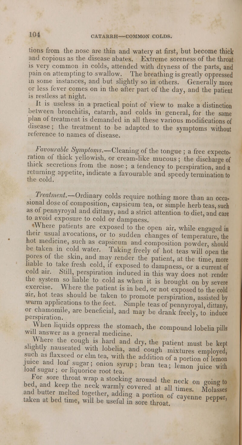 CATARRH—COMMON COLDS. tions from the nose are thin and watery at first, but become thick and copious as the disease abates. Extreme soreness of the throat is very common in colds, attended with dryness of the parts, and pain on attempting to swallow. The breathing is greatly oppressed in some instances, and but slightly so in others. Generally more or less fever comes on in the after part of the day, and the patient is restless at night. It is useless in a practical point of view to make a distinction between bronchitis, catarrh, and colds in general, for the same plan of treatment is demanded in all these various modifications of disease; the treatment to be adapted to the symptoms without reference to names of disease. Favourable Symptoms.—Cleaning of the tongue ; a free expecto- ration of thick yellowish, or cream-like mucous; the discharge of thick secretions from the nose ; a tendency to perspiration, and a returning appetite, indicate a favourable and speedy termination to the cold. J Treatment.—Ordinary colds require nothing more than an occa- sional dose of composition, capsicum tea, or simple herb teas, such as of pennyroyal and dittany, and a strict attention to diet, and care to avoid exposure to cold or dampness. tWhere patients are exposed to the open air, while engaged in their usual avocations, or to sudden changes of temperature, the hot medicine, such as capsicum and composition powder, should be taken in cold water. Taking freely of hot teas will open the pores of the skm, and may render the patient, at the time, more liable to take fresh cold, if exposed to dampness, or a current of cold air. Still, perspiration induced in this way does not render the system so liable to cold as when it is brought on by severe exercise. Where the patient is in bed, or not exposed to the cold air, hot teas should be taken to promote perspiration, assisted by warm applications to the feet. Simple teas of pennyroyal, dittany, or chamomile, are beneficial, and may be drank freely, to induce perspiration. J When liquids oppress the stomach, the compound lobelia pills will answer as a general medicine. Where the cough is hard and dry, the patient must be kept ?fl flnaUS6a 6d Th l0bGlll' and C0U§h mixture* ^ployed, iuTce L^TJf °r dm tea' Wlth thG additi0n of a P°rti°n of lemon lll a SUgar; onion syrup; bran tea; lemon juice with loal sugar; or liquorice root tea. J For sore throat wrap a stocking around the neck on eoing to bed and keep the neck warmly covered at all times Molass s and butter melted together, adding a portion of ^yenne Penner taken at bed time, will be useful in sore throat J P PP '