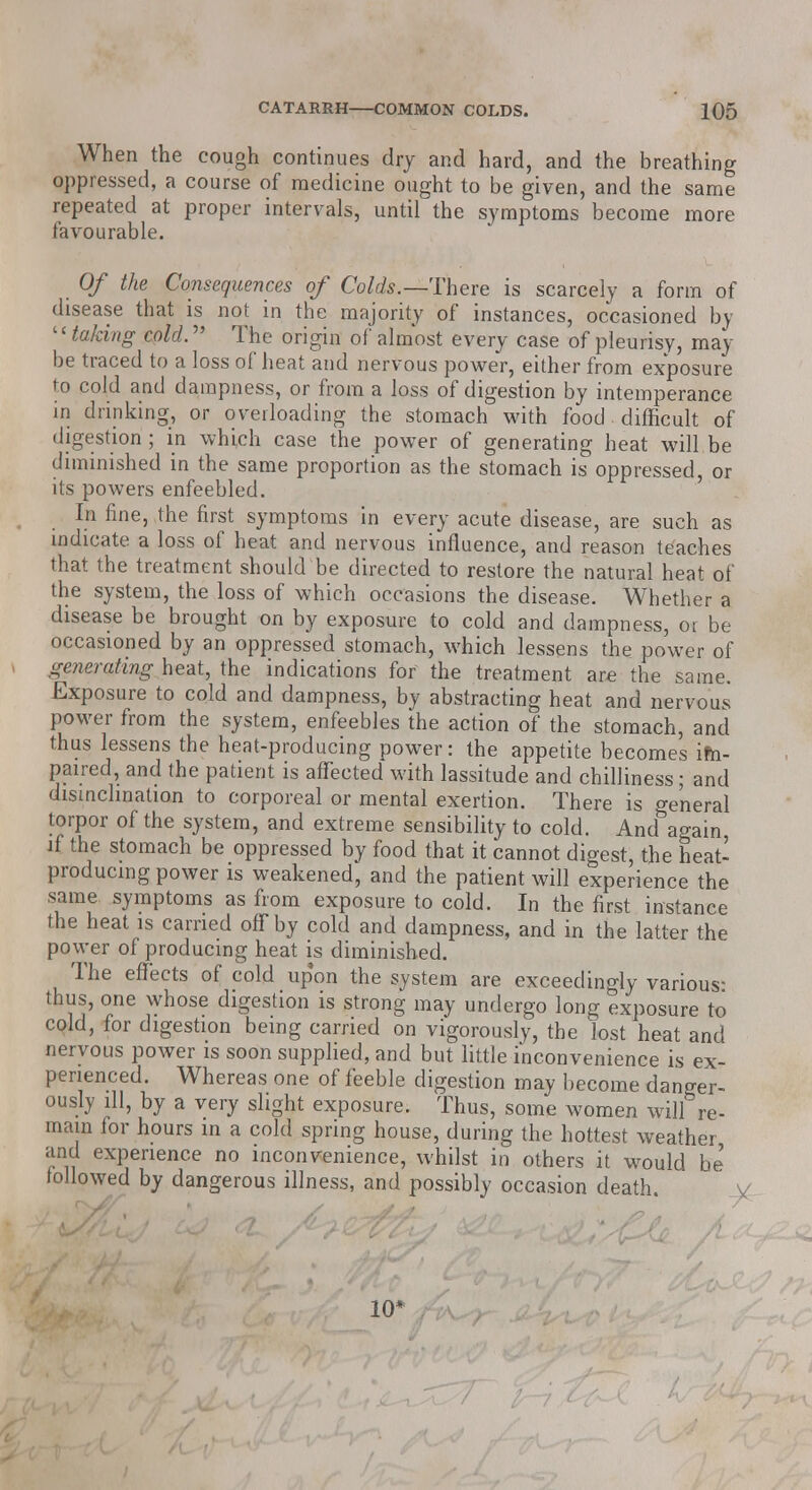 When the cough continues dry and hard, and the breathing oppressed, a course of medicine ought to be given, and the same repeated at proper intervals, until the symptoms become more favourable. Of the Consequences of Colds.—There is scarcely a form of disease that is not in the majority of instances, occasioned by ''taking cold. The origin of almost every case of pleurisy, may be traced to a loss of heat and nervous power, either from exposure to cold and dampness, or from a loss of digestion by intemperance in drinking, or overloading the stomach with food difficult of digestion ; in which case the power of generating heat will be diminished in the same proportion as the stomach is oppressed, or its powers enfeebled. In fine, the first symptoms in every acute disease, are such as indicate a loss of heat and nervous influence, and reason teaches that the treatment should be directed to restore the natural heat of the system, the loss of which occasions the disease. Whether a disease be brought on by exposure to cold and dampness, or be occasioned by an oppressed stomach, which lessens the power of generating heat, the indications for the treatment are the same. Exposure to cold and dampness, by abstracting heat and nervous power from the system, enfeebles the action of the stomach, and thus lessens the heat-producing power: the appetite becomes im- paired, and the patient is affected with lassitude and chilliness; and disinclination to corporeal or mental exertion. There is general torpor of the system, and extreme sensibility to cold. And again if the stomach be oppressed by food that it cannot digest, the heat- producing power is weakened, and the patient will experience the same symptoms as from exposure to cold. In the first instance the heat is carried off by cold and dampness, and in the latter the power of producing heat is diminished. The effects of cold upon the system are exceedingly various- thus, one whose digestion is strong may undergo long exposure to cold, for digestion being carried on vigorously, the lost heat and nervous power is soon supplied, and but little inconvenience is ex- perienced. Whereas one of feeble digestion may become danger- ously ill, by a very slight exposure. Thus, some women will re- main for hours in a cold spring house, during the hottest weather and experience no inconvenience, whilst in others it would be followed by dangerous illness, and possibly occasion death. 10*