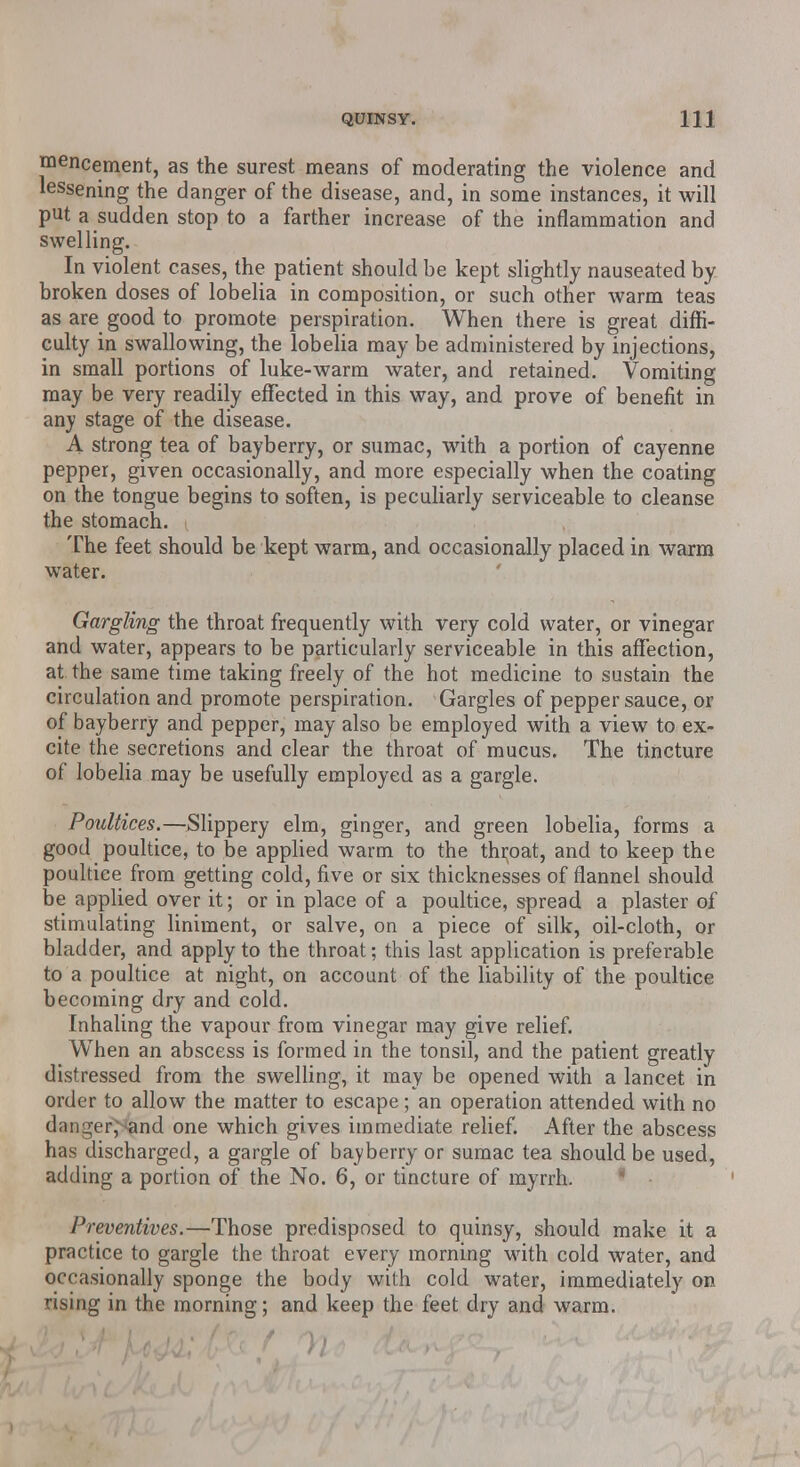 mencement, as the surest means of moderating the violence and lessening the danger of the disease, and, in some instances, it will put a sudden stop to a farther increase of the inflammation and swelling. In violent cases, the patient should be kept slightly nauseated by broken doses of lobelia in composition, or such other warm teas as are good to promote perspiration. When there is great diffi- culty in swallowing, the lobelia may be administered by injections, in small portions of luke-warm water, and retained. Vomiting may be very readily effected in this way, and prove of benefit in any stage of the disease. A strong tea of bayberry, or sumac, with a portion of cayenne pepper, given occasionally, and more especially when the coating on the tongue begins to soften, is peculiarly serviceable to cleanse the stomach. The feet should be kept warm, and occasionally placed in warm water. Gargling the throat frequently with very cold water, or vinegar and water, appears to be particularly serviceable in this affection, at the same time taking freely of the hot medicine to sustain the circulation and promote perspiration. Gargles of pepper sauce, or of bayberry and pepper, may also be employed with a view to ex- cite the secretions and clear the throat of mucus. The tincture of lobelia may be usefully employed as a gargle. Poultices.—Slippery elm, ginger, and green lobelia, forms a good poultice, to be applied warm to the thi;oat, and to keep the poultice from getting cold, five or six thicknesses of flannel should be applied over it; or in place of a poultice, spread a plaster of stimulating liniment, or salve, on a piece of silk, oil-cloth, or bladder, and apply to the throat; this last application is preferable to a poultice at night, on account of the liability of the poultice becoming dry and cold. Inhaling the vapour from vinegar may give relief. When an abscess is formed in the tonsil, and the patient greatly distressed from the swelling, it may be opened with a lancet in order to allow the matter to escape; an operation attended with no danger^and one which gives immediate relief. After the abscess has discharged, a gargle of bayberry or sumac tea should be used, adding a portion of the No. 6, or tincture of myrrh. Preventives.—Those predisposed to quinsy, should make it a practice to gargle the throat every morning with cold water, and occasionally sponge the body with cold water, immediately on rising in the morning; and keep the feet dry and warm.