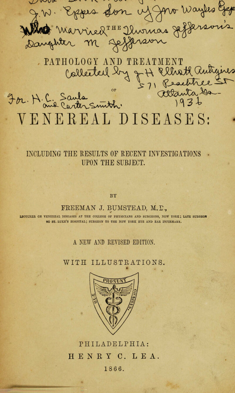 sj_y\r^v<^- ,PATHOLOGY AND TREATMENT VENEREAL DISEASES: * INCLUDING THE RESULTS OF RECENT INVESTIGATIONS - UPON THE SUBJECT. BY FREEMAN J. BUMSTEAD, M.E, LECTURER ON VENEREAL DISEASES AT THE COLLEGE OF PHYSICIANS AND SURGEONS, NEW YORK; LATE SURGEOH TO ST. LUKE'S HOSPITAL; SURGEON TO THE NEW YORK EYE AND EAR INFIRMARY. A NEW AND REVISED EDITION. WITH ILLUSTRATIONS PHILADELPHIA: HENRY C. LEA 1866.