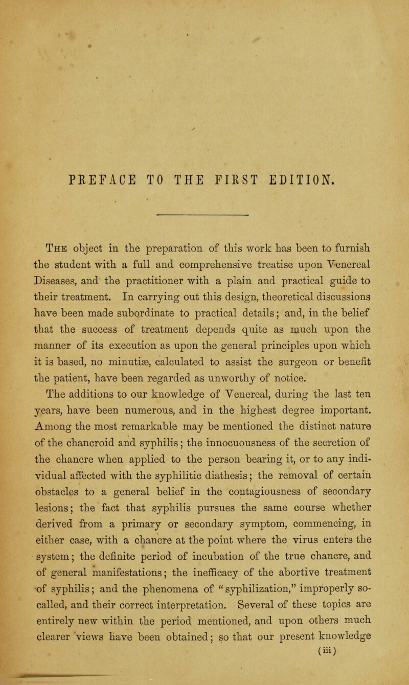 The object in the preparation of this work has been to furnish the student with a full and comprehensive treatise upon Venereal Diseases, and the practitioner with a plain and practical guide to their treatment. In carrying out this design, theoretical discussions have been made subordinate to practical details; and, in the belief that the success of treatment depends quite as much upon the manner of its execution as upon the general principles upon which it is based, no minutiae, calculated to assist the surgeon or benefit the patient, have been regarded as unworthy of notice. The additions to our knowledge of Venereal, during the last ten years, have been numerous, and in the highest degree important. Among the most remarkable may be mentioned the distinct nature of the chancroid and syphilis; the innocuousness of the secretion of the chancre when applied to the person bearing it, or to any indi- vidual affected with the syphilitic diathesis; the removal of certain obstacles to a general belief in the contagiousness of secondary lesions; the fact that syphilis pursues the same course whether derived from a primary or secondary symptom, commencing, in either case, with a chancre at the point where the virus enters the system; the definite period of incubation of the true chancre, and of general manifestations; the inefficacy of the abortive treatment of syphilis; and the phenomena of syphilization, improperly so- called, and their correct interpretation. Several of these topics are entirely new within the period mentioned, and upon others much clearer 'views have been obtained; so that our present knowledge