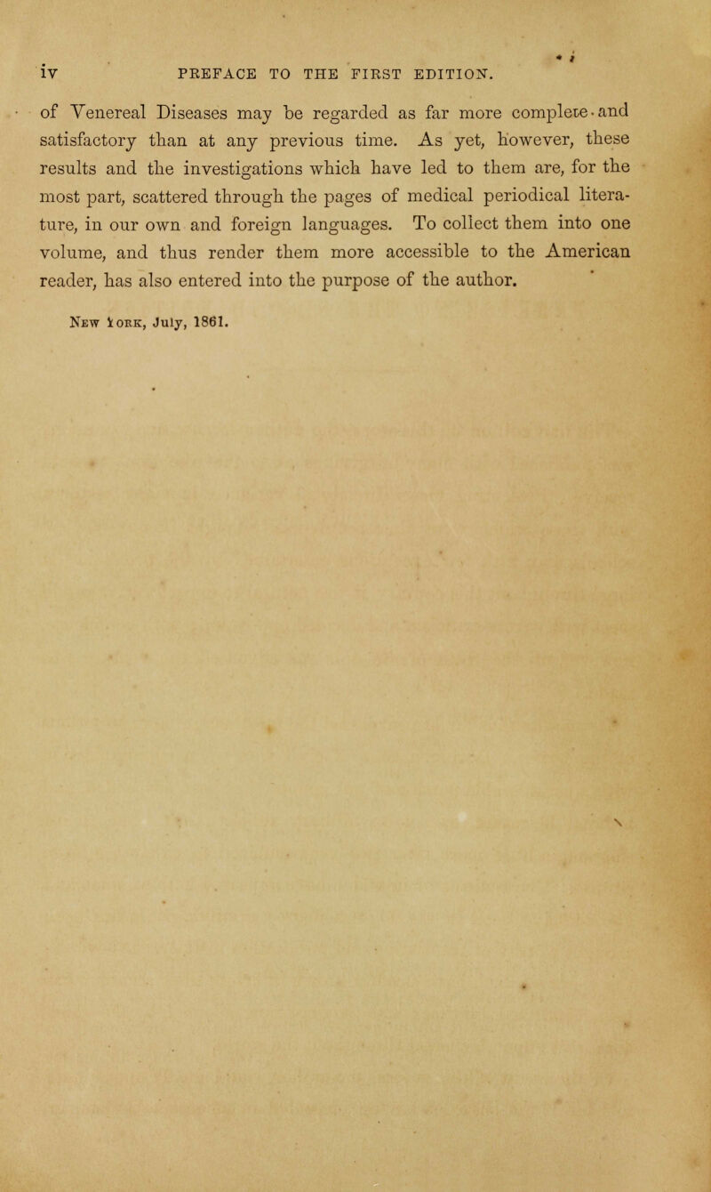 of Venereal Diseases may be regarded as far more complete-and satisfactory than at any previous time. As yet, however, these results and the investigations which have led to them are, for the most part, scattered through the pages of medical periodical litera- ture, in our own and foreign languages. To collect them into one volume, and thus render them more accessible to the American reader, has also entered into the purpose of the author.