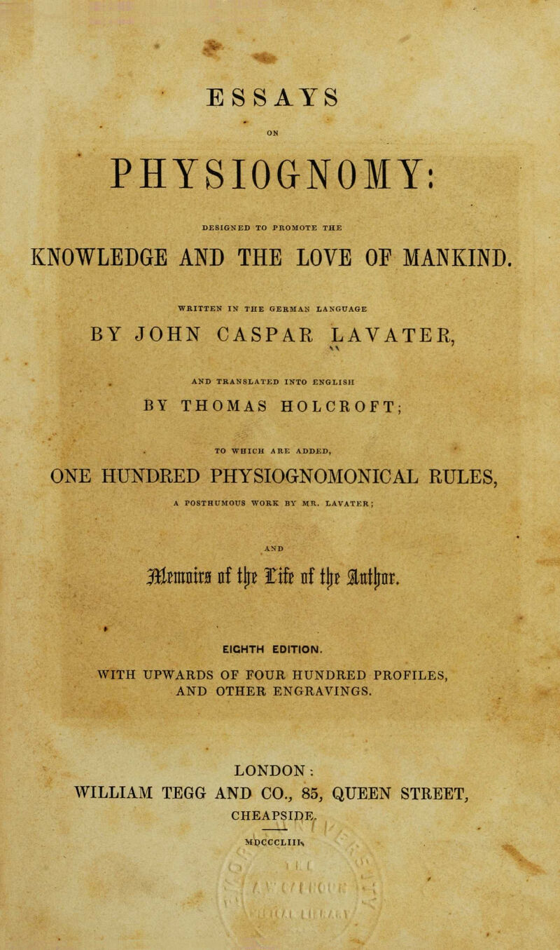 ESSAYS ON PHYSIOGNOMY: DESIGNED TO PROMOTE THE KNOWLEDGE AND THE LOVE OF MANKIND. WRITTEN IN THE GERMAN LANGUAGE BY JOHN CASPAR LAVATER, AND TRANSLATED INTO ENGLISH BY THOMAS HOLCROFT; TO WHICH ARE ADDED, ONE HUNDRED PHYSIOGNOMONICAL RULES, A POSTHUMOUS WORK BY MR. LAVATER; 33fantr0 nf tjr* tak nf tjr* Stotjinr. EIGHTH EDITION. WITH UPWARDS OF FOUR HUNDRED PROFILES, AND OTHER ENGRAVINGS. LONDON. WILLIAM TEGG AND CO., 85, QUEEN STREET, CHEAPSIDE. MDCCCLIIK