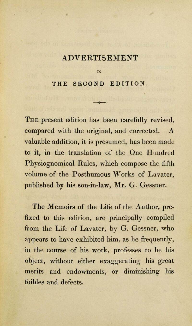 THE SECOND EDITION, The present edition has been carefully revised, compared with the original, and corrected. A valuable addition, it is presumed, has been made to it, in the translation of the One Hundred Physiognomical Rules, which compose the fifth volume of the Posthumous Works of Lavater, published by his son-in-law, Mr. G. Gessner. The Memoirs of the Life of the Author, pre- fixed to this edition, are principally compiled from the Life of Lavater, by G. Gessner, who appears to have exhibited him, as he frequently, in the course of his work, professes to be his object, without either exaggerating his great merits and endowments, or diminishing his foibles and defects.