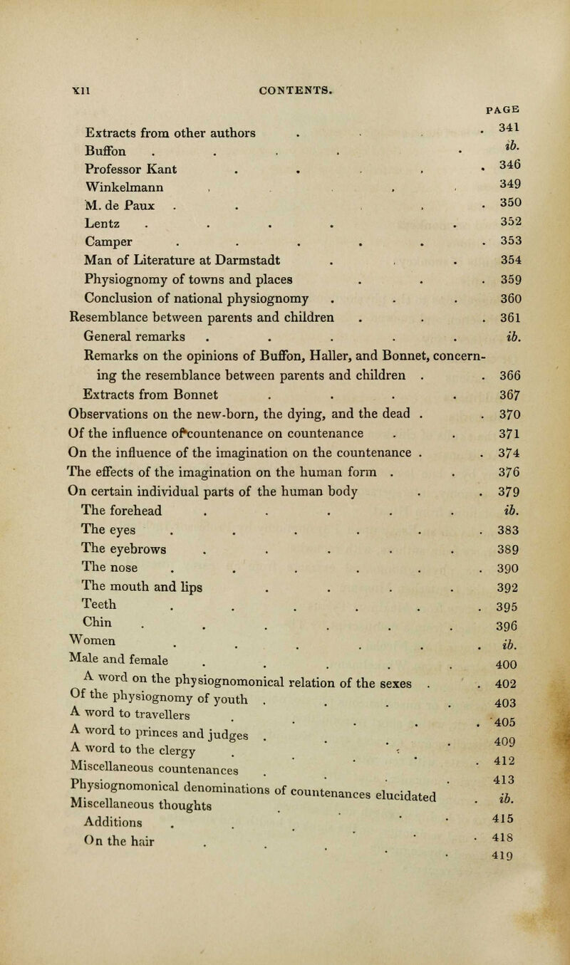 Extracts from other authors Buffon Professor Kant Winkelmann M. de Paux Lentz Camper Man of Literature at Darmstadt Physiognomy of towns and places Conclusion of national physiognomy Resemblance between parents and children General remarks Remarks on the opinions of Buffon, Haller, and Bonnet, concern ing the resemblance between parents and children Extracts from Bonnet Observations on the new-born, the dying, and the dead Of the influence ofVountenance on countenance On the influence of the imagination on the countenance The effects of the imagination on the human form . On certain individual parts of the human body The forehead The eyes The eyebrows The nose The mouth and lips Teeth Chin Women Male and female A word on the physiognomonical relation of the sexes Of the physiognomy of youth . A word to travellers A word to princes and judges A word to the clergy . ' ■■ Miscellaneous countenances Physiognomonical denominations of Miscellaneous thoughts Additions On the hair countenances elucidated PAGE 341 .6. 346 349 . 350 352 . 353 354 359 360 . 361 ib. 366 367 370 371 374 376 379 ib. 383 389 390 392 395 396 ib. 400 402 403 405 409 412 413 ib. 415 418 419