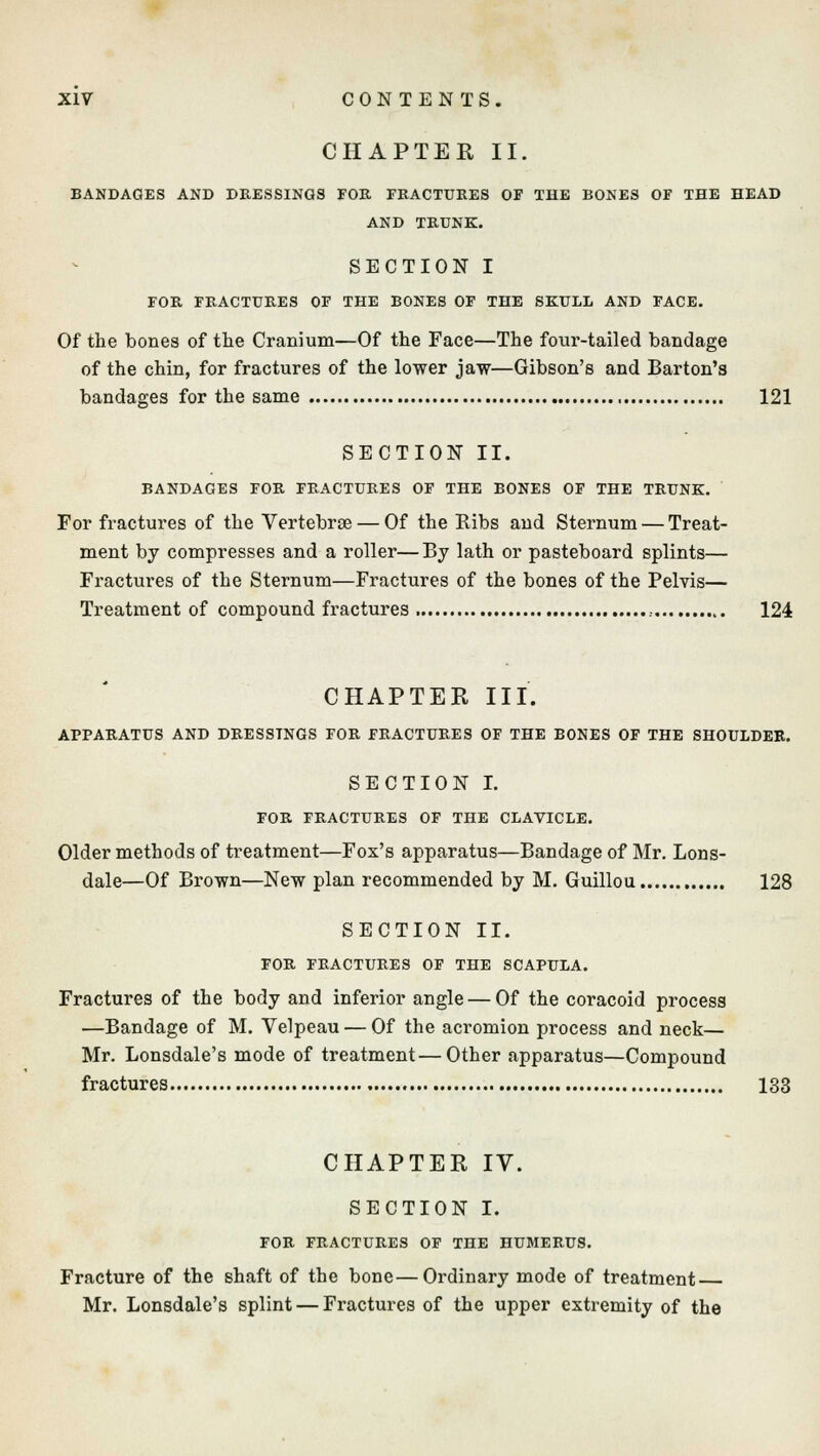 CHAPTER II. BANDAGES AND DRESSINGS FOR FRACTURES OF THE BONES OF THE HEAD AND TRUNK. SECTION I FOR FRACTURES OF THE BONES OF THE SKULL AND FACE. Of the bones of the Cranium—Of the Face—The four-tailed bandage of the chin, for fractures of the lower jaw—Gibson's and Barton's bandages for the same 121 SECTION II. BANDAGES FOR FRACTURES OF THE BONES OF THE TRUNK. For fractures of the Vertebrae — Of the Ribs and Sternum — Treat- ment by compresses and a roller—By lath or pasteboard splints— Fractures of the Sternum—Fractures of the bones of the Pelvis— Treatment of compound fractures , 124 CHAPTER III. APPARATUS AND DRESSINGS FOR FRACTURES OF THE BONES OF THE SHOULDER. SECTION I. FOR FRACTURES OF THE CLAVICLE. Older methods of treatment—Fox's apparatus—Bandage of Mr. Lons- dale—Of Brown—New plan recommended by M. Guillou 128 SECTION II. FOR FRACTURES OF THE SCAPULA. Fractures of the body and inferior angle — Of the coracoid process —Bandage of M. Velpeau — Of the acromion process and neck— Mr. Lonsdale's mode of treatment—Other apparatus—Compound fractures 133 CHAPTER IV. SECTION I. FOR FRACTURES OF THE HUMERUS. Fracture of the shaft of the bone—Ordinary mode of treatment Mr. Lonsdale's splint — Fractures of the upper extremity of the