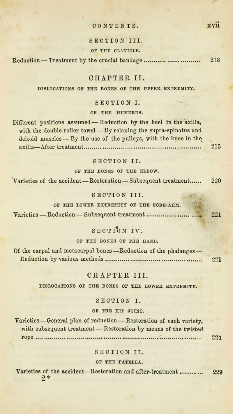SECTION III. OF THE CLAVICLE. Reduction — Treatment by the crucial bandage 213 CHAPTER II. DISLOCATIONS OF THE BONES OF THE UPPER EXTREMITY. SECTION I. OF THE HUMERUS. Different positions assumed — Reduction by the heel in the axilla, ■with the double roller towel — By relaxing the supra-spinatus and deltoid muscles — By the use of the pulleys, with the knee in the axilla—After treatment 215 SECTION II. OF THE BONES OF THE ELBOW. Varieties of the accident—Restoration — Subsequent treatment 220 SECTION III. OF THE LOWER EXTREMITY OF THE FORE-ARM. Varieties — Reduction — Subsequent treatment „ 221 SECTION IV. OF THE BONES OF THE HAND. Of the carpal and metacarpal bones—Reduction of the phalanges — Reduction by various methods 221 CHAPTER III. DISLOCATIONS OF THE BONES OF THE LOWER EXTREMITY. SECTION I. OF THE HIP JOINT. Varieties —General plan of reduction — Restoration of each variety, with subsequent treatment — Restoration by means of the twisted rope 224 SECTION II. OF THE PATELLA. Varieties of the accident—Restoration and after-treatment 229 2*