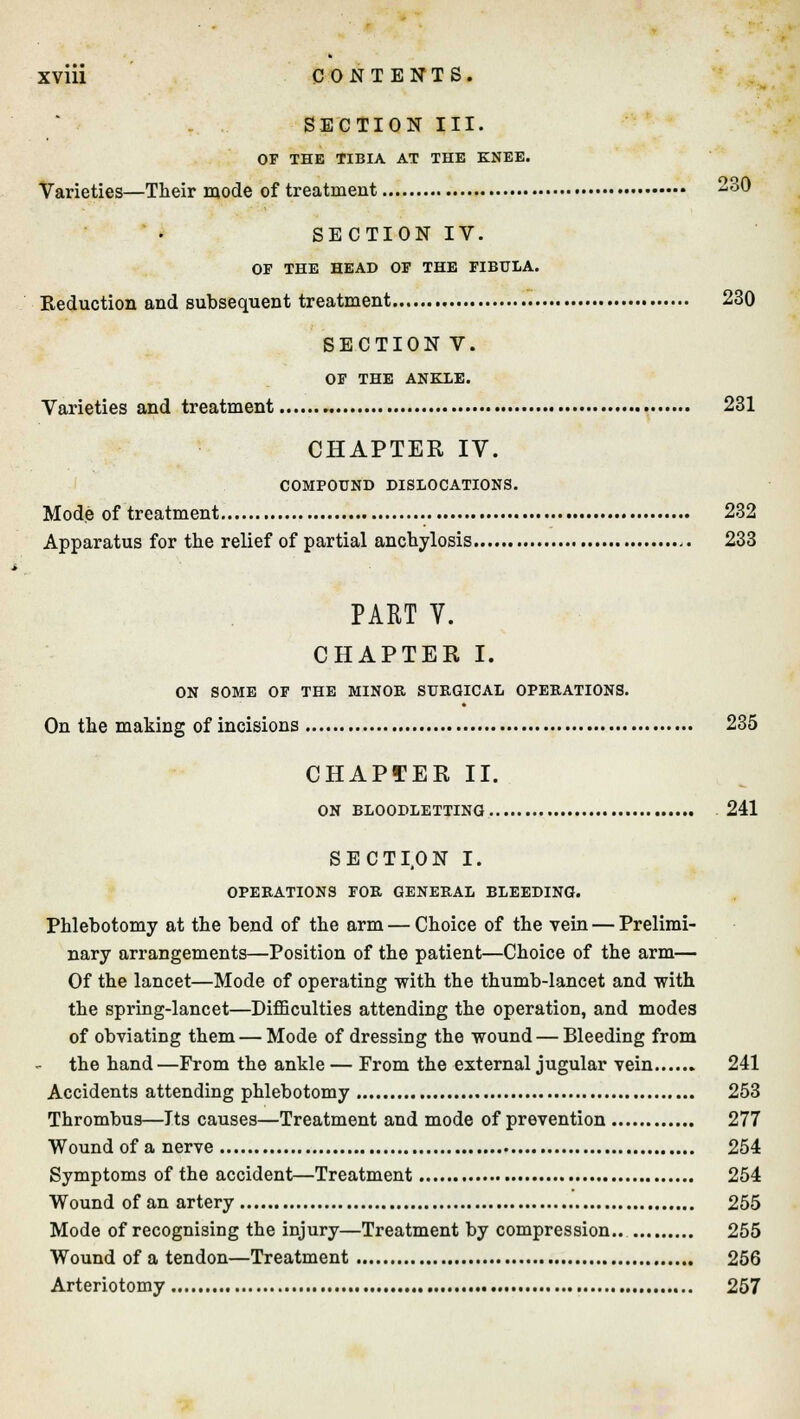 SECTION III. OF THE TIBIA AT THE KNEE. Varieties—Their mode of treatment 30 SECTION IV. OF THE HEAD OF THE FIBULA. Reduction and subsequent treatment 230 SECTION V. OF THE ANKLE. Varieties and treatment 231 CHAPTER IV. COMPOUND DISLOCATIONS. Mode of treatment 232 Apparatus for the relief of partial anchylosis ,. 233 PART V. CHAPTER I. ON SOME OF THE MINOR SURGICAL OPERATIONS. On the making of incisions 235 CHAPTER II. ON BLOODLETTING 241 SECTI.ON I. OPERATIONS FOR GENERAL BLEEDING. Phlebotomy at the bend of the arm — Choice of the vein — Prelimi- nary arrangements—Position of the patient—Choice of the arm— Of the lancet—Mode of operating with the thumb-lancet and with the spring-lancet—Difficulties attending the operation, and modes of obviating them — Mode of dressing the wound — Bleeding from the hand—From the ankle — From the external jugular vein 241 Accidents attending phlebotomy 253 Thrombus—Jts causes—Treatment and mode of prevention 277 Wound of a nerve 254 Symptoms of the accident—Treatment 254 Wound of an artery 255 Mode of recognising the injury—Treatment by compression.. 255 Wound of a tendon—Treatment 256 Arteriotomy 257