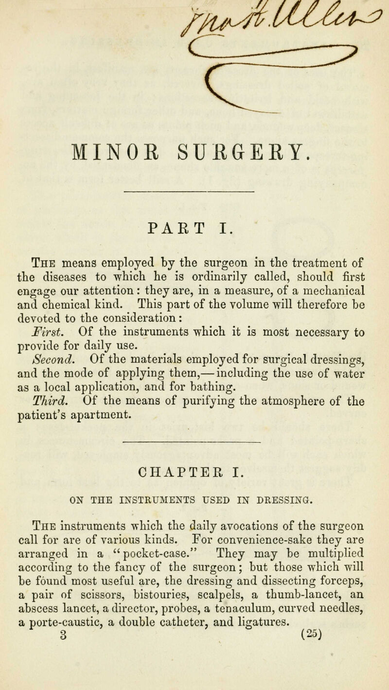 MINOR SURGERY. PAET I. The means employed by the surgeon in the treatment of the diseases to which he is ordinarily called, should first engage our attention: they are, in a measure, of a mechanical and chemical kind. This part of the volume will therefore be devoted to the consideration : First. Of the instruments which it is most necessary to provide for daily use. Second. Of the materials employed for surgical dressings, and the mode of applying them,— including the use of water as a local application, and for bathing. Third. Of the means of purifying the atmosphere of the patient's apartment. CHAPTER I. ON THE INSTRUMENTS USED IN DRESSING. The instruments which the daily avocations of the surgeon call for are of various kinds. For convenience-sake they are arranged in a pocket-case. They may be multiplied according to the fancy of the surgeon; but those which will be found most useful are, the dressing and dissecting forceps, a pair of scissors, bistouries, scalpels, a thumb-lancet, an abscess lancet, a director, probes, a tenaculum, curved needles, a porte-caustic, a double catheter, and ligatures.