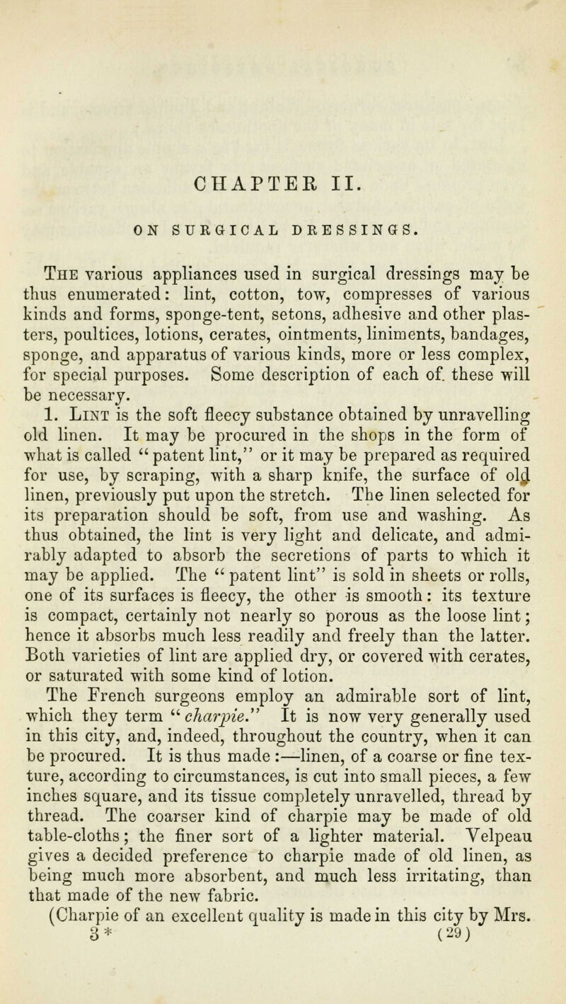 CHAPTER II. ON SURGICAL DRESSINGS. The various appliances used in surgical dressings may be thus enumerated: lint, cotton, tow, compresses of various kinds and forms, sponge-tent, setons, adhesive and other plas- ters, poultices, lotions, cerates, ointments, liniments, bandages, sponge, and apparatus of various kinds, more or less complex, for special purposes. Some description of each of. these will be necessary. 1. Lint is the soft fleecy substance obtained by unravelling old linen. It may be procured in the shops in the form of what is called  patent lint, or it may be prepared as required for use, by scraping, with a sharp knife, the surface of ol$ linen, previously put upon the stretch. The linen selected for its preparation should be soft, from use and washing. As thus obtained, the lint is very light and delicate, and admi- rably adapted to absorb the secretions of parts to which it may be applied. The  patent lint is sold in sheets or rolls, one of its surfaces is fleecy, the other is smooth: its texture is compact, certainly not nearly so porous as the loose lint; hence it absorbs much less readily and freely than the latter. Both varieties of lint are applied dry, or covered with cerates, or saturated with some kind of lotion. The French surgeons employ an admirable sort of lint, which they term  char•pie. It is now very generally used in this city, and, indeed, throughout the country, when it can be procured. It is thus made :—linen, of a coarse or fine tex- ture, according to circumstances, is cut into small pieces, a few inches square, and its tissue completely unravelled, thread by thread. The coarser kind of charpie may be made of old table-cloths; the finer sort of a lighter material. Velpeau gives a decided preference to charpie made of old linen, as being much more absorbent, and much less irritating, than that made of the new fabric. (Charpie of an excellent quality is made in this city by Mrs.