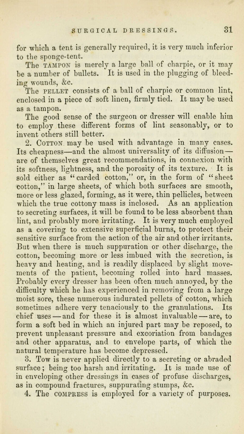 for which a tent is generally required, it is very much inferior to the sponge-tent. The tampon is merely a large ball of charpie, or it may be a number of bullets. It is used in the plugging of bleed- ing wounds, &c. The pellet consists of a ball of charpie or common lint, enclosed in a piece of soft linen, firmly tied. It may be used as a tampon. The good sense of the surgeon or dresser will enable him to employ these different forms of lint seasonably, or to invent others still better. 2. Cotton may be used with advantage in many cases. Its cheapness—and the almost universality of its diffusion— are of themselves great recommendations, in connexion with its softness, lightness, and the porosity of its texture. It is sold either as carded cotton, or, in the form of sheet cotton, in large sheets, of which both surfaces are smooth, more or less glazed, forming, as it were, thin pellicles, between which the true cottony mass is inclosed. As an application to secreting surfaces, it will be found to be less absorbent than lint, and probably more irritating. It is very much employed as a covering to extensive superficial burns, to protect their sensitive surface from the action of the air and other irritants. But when there is much suppuration or other discharge, the cotton, becoming more or less imbued with the secretion, is heavy and heating, and is readily displaced by slight move- ments of the patient, becoming rolled into hard masses. Probably every dresser has been often much annoyed, by the difficulty which he has experienced in removing from a large moist sore, these numerous indurated pellets of cotton, which sometimes adhere very tenaciously to the granulations. Its chief uses — and for these it is almost invaluable — are, to form a soft bed in which an injured part may be reposed, to prevent unpleasant pressure and excoriation from bandages and other apparatus, and to envelope parts, of which the natural temperature has become depressed. 3. Tow is never applied directly to a secreting or abraded surface; being too harsh and irritating. It is made use of in enveloping other dressings in cases of profuse discharges, as in compound fractures, suppurating stumps, &c. 4. The compress is employed for a variety of purposes.