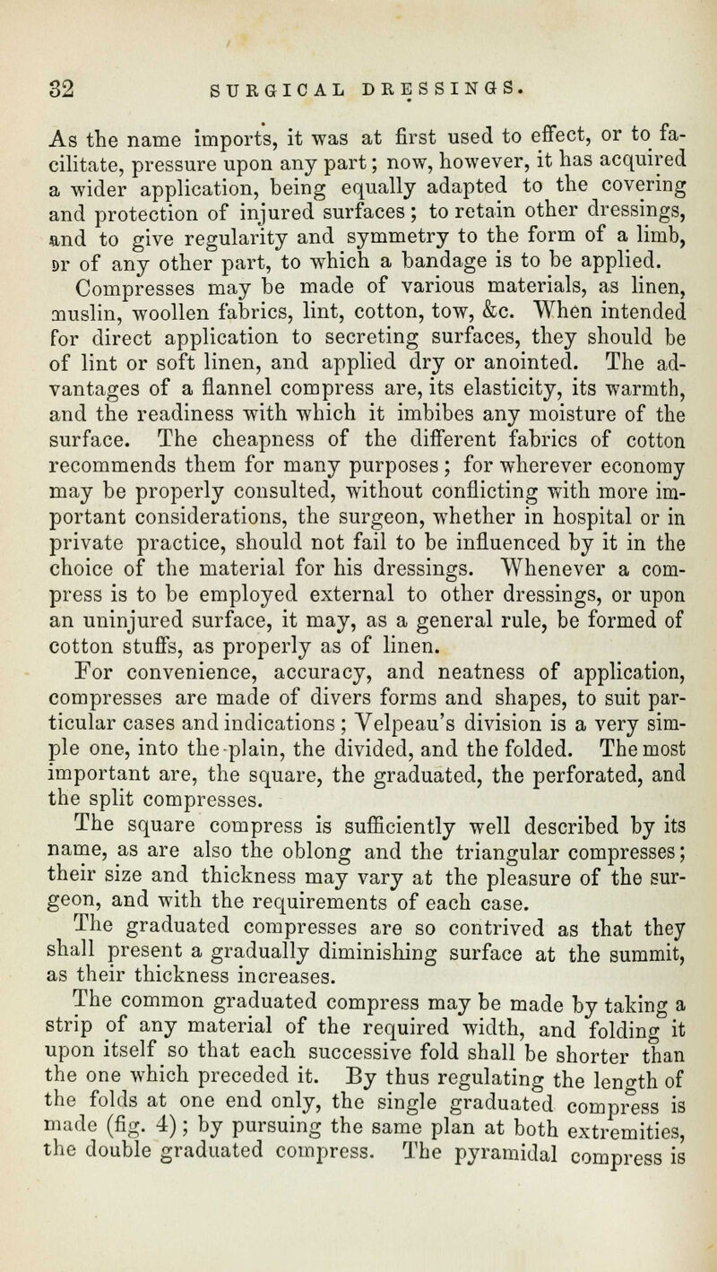 As the name imports, it was at first used to effect, or to fa- cilitate, pressure upon any part; now, however, it has acquired a wider application, being equally adapted to the covering and protection of injured surfaces; to retain other dressings, and to give regularity and symmetry to the form of a limb, Dr of any other part, to which a bandage is to be applied. Compresses may be made of various materials, as linen, muslin, woollen fabrics, lint, cotton, tow, &c. When intended for direct application to secreting surfaces, they should be of lint or soft linen, and applied dry or anointed. The ad- vantages of a flannel compress are, its elasticity, its warmth, and the readiness with which it imbibes any moisture of the surface. The cheapness of the different fabrics of cotton recommends them for many purposes ; for wherever economy may be properly consulted, without conflicting with more im- portant considerations, the surgeon, whether in hospital or in private practice, should not fail to be influenced by it in the choice of the material for his dressings. Whenever a com- press is to be employed external to other dressings, or upon an uninjured surface, it may, as a general rule, be formed of cotton stuffs, as properly as of linen. For convenience, accuracy, and neatness of application, compresses are made of divers forms and shapes, to suit par- ticular cases and indications ; Velpeau's division is a very sim- ple one, into the plain, the divided, and the folded. The most important are, the square, the graduated, the perforated, and the split compresses. The square compress is sufficiently well described by its name, as are also the oblong and the triangular compresses; their size and thickness may vary at the pleasure of the sur- geon, and with the requirements of each case. The graduated compresses are so contrived as that they shall present a gradually diminishing surface at the summit, as their thickness increases. The common graduated compress may be made by taking a strip of any material of the required width, and folding it upon itself so that each successive fold shall be shorter than the one which preceded it. By thus regulating the length of the folds at one end only, the single graduated compress is made (fig. 4); by pursuing the same plan at both extremities, the double graduated compress. The pyramidal compress is