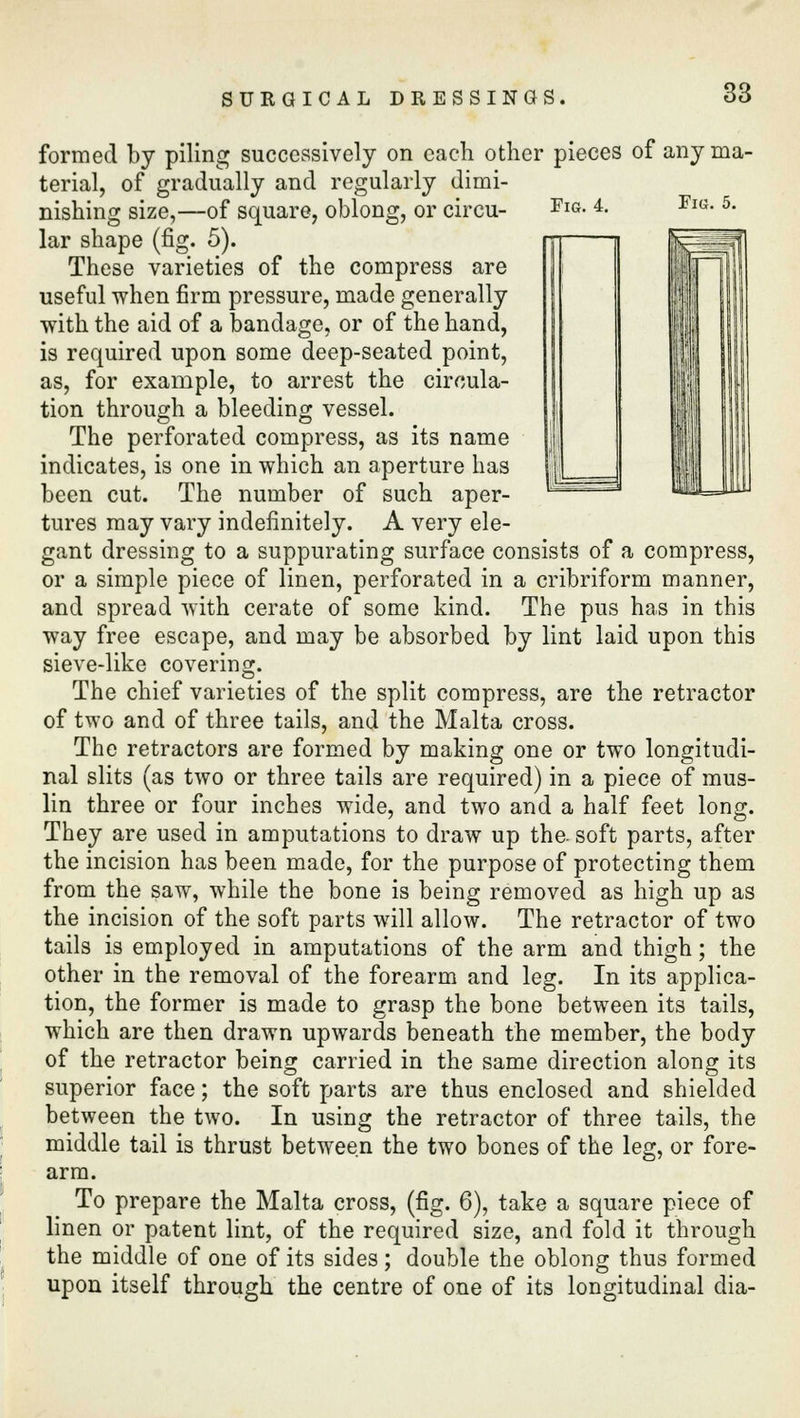 Fig. 4. Fig. 5. formed by piling successively on each other pieces of any ma- terial, of gradually and regularly dimi- nishing size,—of square, oblong, or circu- lar shape (fig. 5). These varieties of the compress are useful when firm pressure, made generally with the aid of a bandage, or of the hand, is required upon some deep-seated point, as, for example, to arrest the circula- tion through a bleeding vessel. The perforated compress, as its name indicates, is one in which an aperture has been cut. The number of such aper- tures may vary indefinitely. A very ele- gant dressing to a suppurating surface consists of a compress, or a simple piece of linen, perforated in a cribriform manner, and spread with cerate of some kind. The pus has in this way free escape, and may be absorbed by lint laid upon this sieve-like covering. The chief varieties of the split compress, are the retractor of two and of three tails, and the Malta cross. The retractors are formed by making one or two longitudi- nal slits (as two or three tails are required) in a piece of mus- lin three or four inches wide, and two and a half feet long. They are used in amputations to draw up the. soft parts, after the incision has been made, for the purpose of protecting them from the saw, while the bone is being removed as high up as the incision of the soft parts will allow. The retractor of two tails is employed in amputations of the arm and thigh; the other in the removal of the forearm and leg. In its applica- tion, the former is made to grasp the bone between its tails, which are then drawn upwards beneath the member, the body of the retractor being carried in the same direction along its superior face; the soft parts are thus enclosed and shielded between the two. In using the retractor of three tails, the middle tail is thrust between the two bones of the leg, or fore- arm. To prepare the Malta cross, (fig. 6), take a square piece of linen or patent lint, of the required size, and fold it through the middle of one of its sides; double the oblong thus formed upon itself through the centre of one of its longitudinal dia-