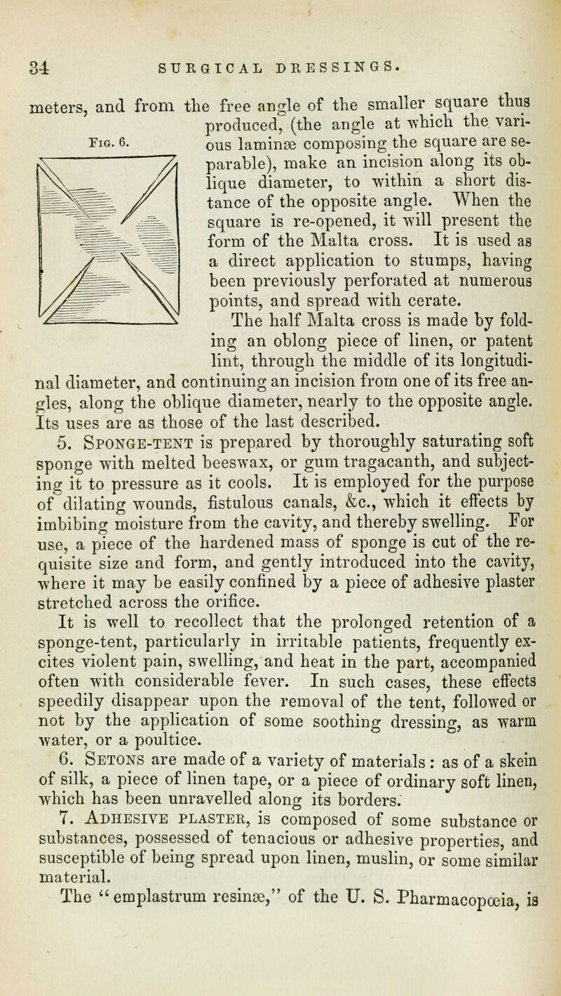 Fig. 6. meters, and from the free angle of the smaller square thus produced, (the angle at which the vari- ous laminae composing the square are se- parable), make an incision along its ob- lique diameter, to within a short dis- tance of the opposite angle. When the square is re-opened, it will present the form of the Malta cross. It is used as a direct application to stumps, having been previously perforated at numerous points, and spread with cerate. The half Malta cross is made by fold- ing an oblong piece of linen, or patent lint, through the middle of its longitudi- nal diameter, and continuing an incision from one of its free an- gles, along the oblique diameter, nearly to the opposite angle. Its uses are as those of the last described. 5. Sponge-tent is prepared by thoroughly saturating soft sponge with melted beeswax, or gum tragacanth, and subject- ing it to pressure as it cools. It is employed for the purpose of dilating wounds, fistulous canals, &c, which it effects by imbibing moisture from the cavity, and thereby swelling. For use, a piece of the hardened mass of sponge is cut of the re- quisite size and form, and gently introduced into the cavity, where it may be easily confined by a piece of adhesive plaster stretched across the orifice. It is well to recollect that the prolonged retention of a sponge-tent, particularly in irritable patients, frequently ex- cites violent pain, swelling, and heat in the part, accompanied often with considerable fever. In such cases, these effects speedily disappear upon the removal of the tent, followed or not by the application of some soothing dressing, as warm water, or a poultice. 6. Setons are made of a variety of materials : as of a skein of silk, a piece of linen tape, or a piece of ordinary soft linen, which has been unravelled along its borders. 7. Adhesive plaster, is composed of some substance or substances, possessed of tenacious or adhesive properties, and susceptible of being spread upon linen, muslin, or some similar material. The  emplastrum resinse, of the U. S. Pharmacopoeia, is