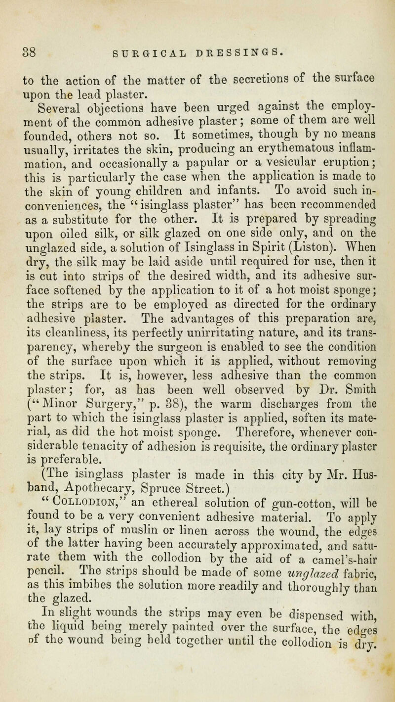 to the action of the matter of the secretions of the surface upon the lead plaster. Several objections have been urged against the employ- ment of the common adhesive plaster ; some of them are well founded, others not so. It sometimes, though by no means usually, irritates the skin, producing an erythematous inflam- mation, and occasionally a papular or a vesicular eruption; this is particularly the case when the application is made to the skin of young children and infants. To avoid such in- conveniences, the isinglass plaster has been recommended as a substitute for the other. It is prepared by spreading upon oiled silk, or silk glazed on one side only, and on the unglazed side, a solution of Isinglass in Spirit (Liston). When dry, the silk may be laid aside until required for use, then it is cut into strips of the desired width, and its adhesive sur- face softened by the application to it of a hot moist sponge; the strips are to be employed as directed for the ordinary adhesive plaster. The advantages of this preparation are, its cleanliness, its perfectly unirritating nature, and its trans- parency, whereby the surgeon is enabled to see the condition of the surface upon which it is applied, without removing the strips. It is, however, less adhesive than the common plaster; for, as has been well observed by Dr. Smith ( Minor Surgery, p. 38), the warm discbarges from the part to which the isinglass plaster is applied, soften its mate- rial, as did the hot moist sponge. Therefore, whenever con- siderable tenacity of adhesion is requisite, the ordinary plaster is preferable. (The isinglass plaster is made in this city by Mr. Hus- band, Apothecary, Spruce Street.)  Collodion, an ethereal solution of gun-cotton, will be found to be a very convenient adhesive material. To apply it, lay strips of muslin or linen across the wound, the edges of the latter having been accurately approximated, and satu- rate them with the collodion by the aid of a camel's-hair pencil. ^ The strips should be made of some unglazed fabric, as this imbibes the solution more readily and thoroughly than the glazed. In slight wounds the strips may even be dispensed with, the liquid being merely painted over the surface, the edges of the wound being held together until the collodion is dry.