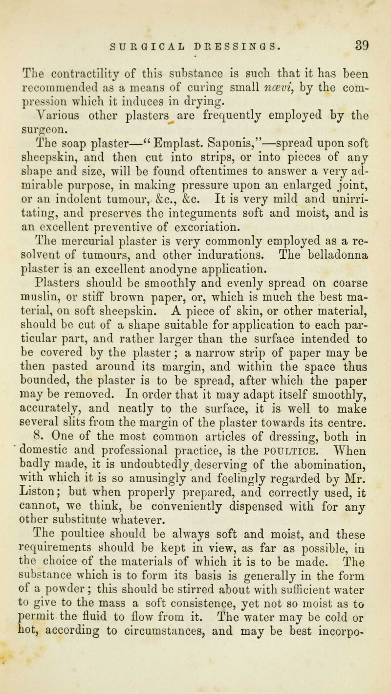 The contractility of this substance is such that it has been recommended as a means of curing small neevi, by the com- pression which it induces in drying. Various other plasters are frequently employed by the surgeon. The soap plaster—Emplast. Saponis,—spread upon soft sheepskin, and then cut into strips, or into pieces of any shape and size, will be found oftentimes to answer a very ad- mirable purpose, in making pressure upon an enlarged joint, or an indolent tumour, &c, &c. It is very mild and unirri- tating, and preserves the integuments soft and moist, and is an excellent preventive of excoriation. The mercurial plaster is very commonly employed as a re- solvent of tumours, and other indurations. The belladonna plaster is an excellent anodyne application. Plasters should be smoothly and evenly spread on coarse muslin, or stiff brown paper, or, which is much the best ma- terial, on soft sheepskin. A piece of skin, or other material, should be cut of a shape suitable for application to each par- ticular part, and rather larger than the surface intended to be covered by the plaster; a narrow strip of paper may be then pasted around its margin, and within the space thus bounded, the plaster is to be spread, after which the paper may be removed. In order that it may adapt itself smoothly, accurately, and neatly to the surface, it is well to make several slits from the margin of the plaster towards its centre. 8. One of the most common articles of dressing, both in domestic and professional practice, is the poultice. When badly made, it is undoubtedly, deserving of the abomination, with which it is so amusingly and feelingly regarded by Mr. Liston; but when properly prepared, and correctly used, it cannot, we think, be conveniently dispensed with for any other substitute whatever. The poultice should be always soft and moist, and these requirements should be kept in view, as far as possible, in the choice of the materials of which it is to be made. The substance which is to form its basis is generally in the form of a powder ; this should be stirred about with sufficient water to give to the mass a soft consistence, yet not so moist as to permit the fluid to flow from it. The water may be cold or hot, according to circumstances, and may be best incorpo-