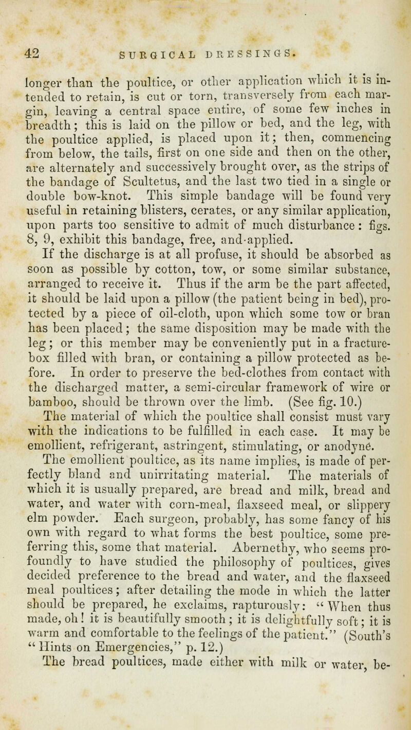 longer than the poultice, or other application which it is in- tended to retain, is cut or torn, transversely from each mar- gin, leaving a central space entire, of some few inches in breadth; this is laid on the pillow or bed, and the leg, with the poultice applied, is placed upon it; then, commencing from below, the tails, first on one side and then on the other, are alternately and successively brought over, as the strips of the bandage of Scultetus, and the last two tied in a single or double bow-knot. This simple bandage will be found very useful in retaining blisters, cerates, or any similar application, upon parts too sensitive to admit of much disturbance: figs. 8, 9, exhibit this bandage, free, and-applied. If the discharge is at all profuse, it should be absorbed as soon as possible by cotton, tow, or some similar substance, arranged to receive it. Thus if the arm be the part affected, it should be laid upon a pillow (the patient being in bed), pro- tected by a piece of oil-cloth, upon which some tow or bran has been placed; the same disposition may be made with the leg; or this member may be conveniently put in a fracture- box filled with bran, or containing a pillow protected as be- fore. In order to preserve the bed-clothes from contact with the discharged matter, a semi-circular framework of wire or bamboo, should be thrown over the limb. (See fig. 10.) The material of which the poultice shall consist must vary with the indications to be fulfilled in each case. It may be emollient, refrigerant, astringent, stimulating, or anodyne. The emollient poultice, as its name implies, is made of per- fectly bland and unirritating material. The materials of which it is usually prepared, are bread and milk, bread and water, and water with corn-meal, flaxseed meal, or slippery elm powder. Each surgeon, probably, has some fancy of his own with regard to what forms the best poultice, some pre- ferring this, some that material. Abernethy, who seems pro- foundly to have studied the philosophy of poultices, gives decided preference to the bread and water, and the flaxseed meal poultices; after detailing the mode in which the latter should be prepared, he exclaims, rapturously: When thus made, oh! it is beautifully smooth ; it is delightfully soft; it is warm and comfortable to the feelings of the patient. (South's  Hints on Emergencies, p. 12.) The bread poultices, made either with milk or water be-