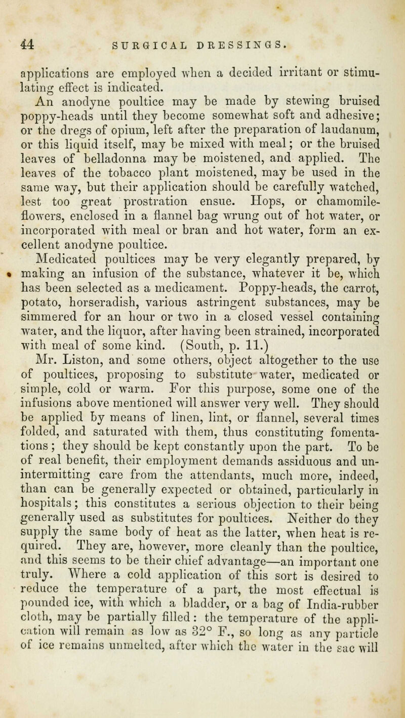 applications are employed when a decided irritant or stimu- lating effect is indicated. An anodyne poultice may be made by stewing bruised poppy-heads until they become somewhat soft and adhesive; or the dregs of opium, left after the preparation of laudanum, or this liquid itself, may be mixed with meal; or the bruised leaves of belladonna may be moistened, and applied. The leaves of the tobacco plant moistened, may be used in the same way, but their application should be carefully watched, lest too great prostration ensue. Hops, or ehamomile- flowers, enclosed in a flannel bag wrung out of hot water, or incorporated with meal or bran and hot water, form an ex- cellent anodyne poultice. Medicated poultices may be very elegantly prepared, by making an infusion of the substance, whatever it be, which has been selected as a medicament. Poppy-heads, the carrot, potato, horseradish, various astringent substances, may be simmered for an hour or two in a closed vessel containing water, and the liquor, after having been strained, incorporated with meal of some kind. (South, p. 11.) Mr. Liston, and some others, object altogether to the use of poultices, proposing to substitute water, medicated or simple, cold or warm. For this purpose, some one of the infusions above mentioned will answer very well. They should be applied hy means of linen, lint, or flannel, several times folded, and saturated with them, thus constituting fomenta- tions ; they should be kept constantly upon the part. To be of real benefit, their employment demands assiduous and un- intermitting care from the attendants, much more, indeed, than can be generally expected or obtained, particularly in hospitals; this constitutes a serious objection to their being generally used as substitutes for poultices. Neither do they supply the same body of heat as the latter, when heat is re- quired. They are, however, more cleanly than the poultice, and this seems to be their chief advantage—an important one truly. Where a cold application of this sort is desired to reduce the temperature of a part, the most effectual is pounded ice, with which a bladder, or a bag of India-rubber cloth, may be partially filled: the temperature of the appli- cation will remain as low as 32° F., so long as any particle of ice remains unmeltcd, after which the water in the sac will