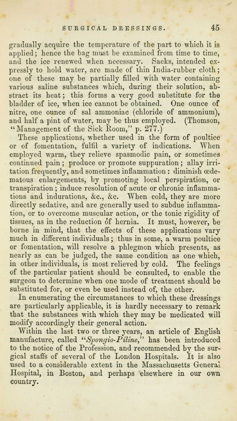 gradually acquire the temperature of the part to which it is applied; hence the bag must be examined from time to time, and the ice renewed when necessary. Sacks, intended ex- pressly to hold water, are made of thin India-rubber cloth; one of these may be partially filled with water containing various saline substances which, during their solution, ab- stract its heat; this forms a very good substitute for the bladder of ice, when ice cannot be obtained. One ounce of nitre, one ounce of sal ammoniac (chloride of ammonium), and half a pint of water, may be thus employed. (Thomson, Management of the Sick Room, p. 277.) These applications, whether used in the form of poultice or of fomentation, fulfil a variety of indications. When employed warm, they relieve spasmodic pain, or sometimes continued pain; produce or promote suppuration; allay irri- tation frequently, and sometimes inflammation: diminish cede- matous enlargements, by promoting local perspiration, or transpiration ; induce resolution of acute or chronic inflamma- tions and indurations, &c, &c. When cold, they are more directly sedative, and are generally used to subdue inflamma- tion, or to overcome muscular action, or the tonic rigidity of tissues, as in the reduction of hernia. It must, however, be borne in mind, that the effects of these applications vary much in different individuals; thus in some, a warm poultice or fomentation, will resolve a phlegmon which presents, as nearly as can be judged, the same condition as one which, in other individuals, is most relieved by cold. The feelings of the particular patient should be consulted, to enable the surgeon to determine when one mode of treatment should be substituted for, or even be used instead of, the other. In enumerating the circumstances to which these dressings are particularly applicable, it is hardly necessary to remark that the substances with which they may be medicated will modify accordingly their general action. Within the last two or three years, an article of English manufacture, called Spongio-Piline, has been introduced to the notice of the Profession, and recommended by the sur- gical staffs of several of the London Hospitals. It is also used to a considerable extent in the Massachusetts General Hospital, in Boston, and perhaps elsewhere in our own country.