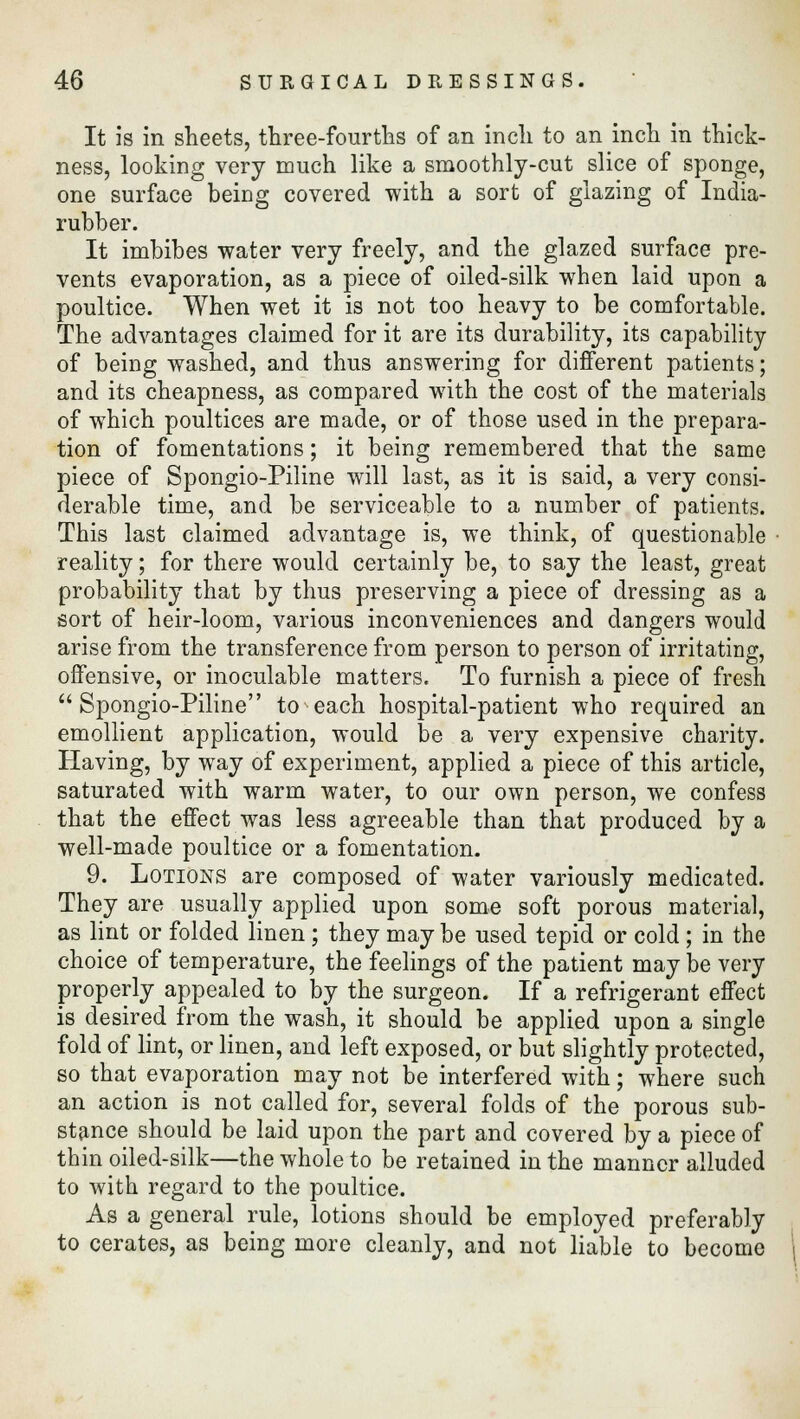 It is in sheets, three-fourths of an inch to an inch in thick- ness, looking very much like a smoothly-cut slice of sponge, one surface being covered with a sort of glazing of India- rubber. It imbibes water very freely, and the glazed surface pre- vents evaporation, as a piece of oiled-silk when laid upon a poultice. When wet it is not too heavy to be comfortable. The advantages claimed for it are its durability, its capability of being washed, and thus answering for different patients; and its cheapness, as compared with the cost of the materials of which poultices are made, or of those used in the prepara- tion of fomentations; it being remembered that the same piece of Spongio-Piline will last, as it is said, a very consi- derable time, and be serviceable to a number of patients. This last claimed advantage is, we think, of questionable reality; for there would certainly be, to say the least, great probability that by thus preserving a piece of dressing as a sort of heir-loom, various inconveniences and dangers would arise from the transference from person to person of irritating, offensive, or inoculable matters. To furnish a piece of fresh Spongio-Piline to each hospital-patient who required an emollient application, would be a very expensive charity. Having, by way of experiment, applied a piece of this article, saturated with warm water, to our own person, we confess that the effect was less agreeable than that produced by a well-made poultice or a fomentation. 9. Lotions are composed of water variously medicated. They are usually applied upon some soft porous material, as lint or folded linen ; they may be used tepid or cold; in the choice of temperature, the feelings of the patient may be very properly appealed to by the surgeon. If a refrigerant effect is desired from the wash, it should be applied upon a single fold of lint, or linen, and left exposed, or but slightly protected, so that evaporation may not be interfered with; where such an action is not called for, several folds of the porous sub- stance should be laid upon the part and covered by a piece of thin piled-silk—the whole to be retained in the manner alluded to with regard to the poultice. As a general rule, lotions should be employed preferably to cerates, as being more cleanly, and not liable to become