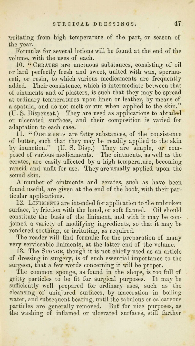 irritating from high temperature of the part, or season of the year. Formulae for several lotions will be found at the end of the volume, with the uses of each. 10.  Cerates are unctuous substances, consisting of oil or lard perfectly fresh and sweet, united with wax, sperma- ceti, or resin, to which various medicaments are frequently added. Their consistence, which is intermediate between that of ointments and of plasters, is such that they may be spread at ordinary temperatures upon linen or leather, by means of a spatula, and do not melt or run when applied to the skin. (U. S. Dispensat.) They are used as applications to abraded or ulcerated surfaces, and their composition is varied for adaptation to each case. 11.  Ointments are fatty substances, of the consistence of butter, such that they may be readily applied to the skin by inunction. (U. S. Disp.) They are simple, or com- posed of various medicaments. The ointments, as well as the cerates, are easily affected by a high temperature, becoming rancid and unfit for use. They are usually applied upon the sound skin. A number of ointments and cerates, such as have been found useful, are given at the end of the book, with their par- ticular applications. 12. Liniments are intended for application to the unbroken surface, by friction with the hand, or soft flannel. Oil should constitute the basis of the liniment, and with it may be con- joined a variety of modifying ingredients, so that it may be rendered soothing, or irritating, as required. The reader will find formulae for the preparation of many very serviceable liniments, at the latter end of the volume. 13. The Sponge, though it is not chiefly used as an article of dressing in surgery, is of such essential importance to the surgeon, that a few words concerning it will be proper. The common sponge, as found in the shops, is too full of gritty particles to be fit for surgical purposes. It may be sufficiently well prepared for ordinary uses, such as the cleansing of uninjured surfaces, by maceration in boiling water, and subsequent beating, until the sabulous or calcareous particles are generally removed. But for nice purposes, as the washing of inflamed or ulcerated surfaces, still farther