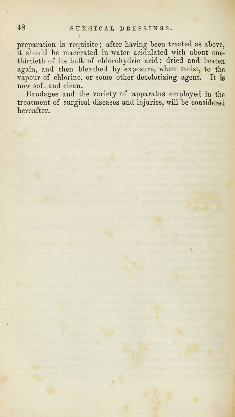 preparation is requisite; after having been treated as above, it should be macerated in water acidulated with about one- thirtieth of its bulk of chlorohydric acid; dried and beaten again, and then bleached by exposure, when moist, to the vapour of chlorine, or some other decolorizing agent. It is now soft and clean. Bandages and the variety of apparatus employed in the treatment of surgical diseases and injuries, will be considered hereafter.