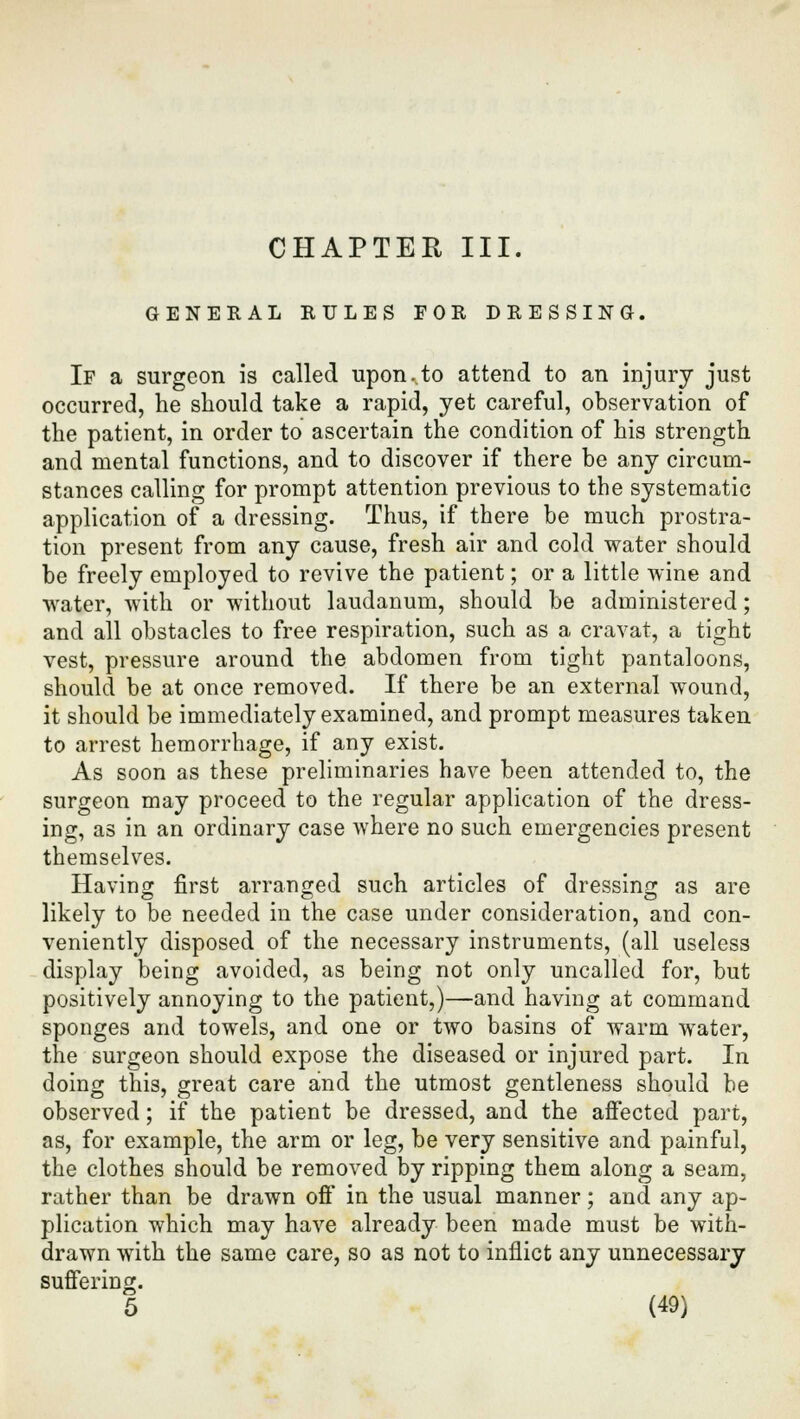 CHAPTER III. GENERAL RULES FOR DRESSING. If a surgeon is called upoiuto attend to an injury just occurred, he should take a rapid, yet careful, observation of the patient, in order to ascertain the condition of his strength and mental functions, and to discover if there be any circum- stances calling for prompt attention previous to the systematic application of a dressing. Thus, if there be much prostra- tion present from any cause, fresh air and cold water should be freely employed to revive the patient; or a little wine and water, with or without laudanum, should be administered; and all obstacles to free respiration, such as a cravat, a tight vest, pressure around the abdomen from tight pantaloons, should be at once removed. If there be an external wound, it should be immediately examined, and prompt measures taken to arrest hemorrhage, if any exist. As soon as these preliminaries have been attended to, the surgeon may proceed to the regular application of the dress- ing, as in an ordinary case Avhere no such emergencies present themselves. Having first arranged such articles of dressing as are likely to be needed in the case under consideration, and con- veniently disposed of the necessary instruments, (all useless display being avoided, as being not only uncalled for, but positively annoying to the patient,)—and having at command sponges and towels, and one or two basins of warm water, the surgeon should expose the diseased or injured part. In doing this, great care and the utmost gentleness should be observed; if the patient be dressed, and the affected part, as, for example, the arm or leg, be very sensitive and painful, the clothes should be removed by ripping them along a seam, rather than be drawn off in the usual manner; and any ap- plication which may have already been made must be with- drawn with the same care, so as not to inflict any unnecessary suffering.