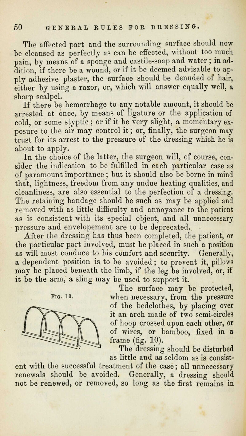 The affected part and the surrounding surface should now be cleansed as perfectly as can be effected, without too much pain, by means of a sponge and castile-soap and water; in ad- dition, if there be a wound, or if it be deemed advisable to ap- ply adhesive plaster, the surface should be denuded of hair, either by using a razor, or, which will answer equally well, a sharp scalpel. If there be hemorrhage to any notable amount, it should be arrested at once, by means of ligature or the application of cold, or some styptic ; or if it be very slight, a momentary ex- posure to the air may control it; or, finally, the surgeon may trust for its arrest to the pressure of the dressing which he is about to apply. In the choice of the latter, the surgeon will, of course, con- sider the indication to be fulfilled in each particular case as of paramount importance ; but it should also be borne in mind that, lightness, freedom from any undue heating qualities, and cleanliness, are also essential to the perfection of a dressing. The retaining bandage should be such as may be applied and removed with as little difficulty and annoyance to the patient as is consistent with its special object, and all unnecessary pressure and envelopement are to be deprecated. After the dressing has thus been completed, the patient, or the particular part involved, must be placed in such a position as will most conduce to his comfort and security. Generally, a dependent position is to be avoided; to prevent it, pillows may be placed beneath the limb, if the leg be involved, or, if it be the arm, a sling may be used to support it. The surface may be protected, Fig. 10. when necessary, from the pressure of the bedclothes, by placing over it an arch made of two semi-circles of hoop crossed upon each other, or of wires, or bamboo, fixed in a frame (fig. 10). The dressing should be disturbed as little and as seldom as is consist- ent with the successful treatment of the case; all unnecessary renewals should be avoided. Generally, a dressing should not be renewed, or removed, so long as the first remains in
