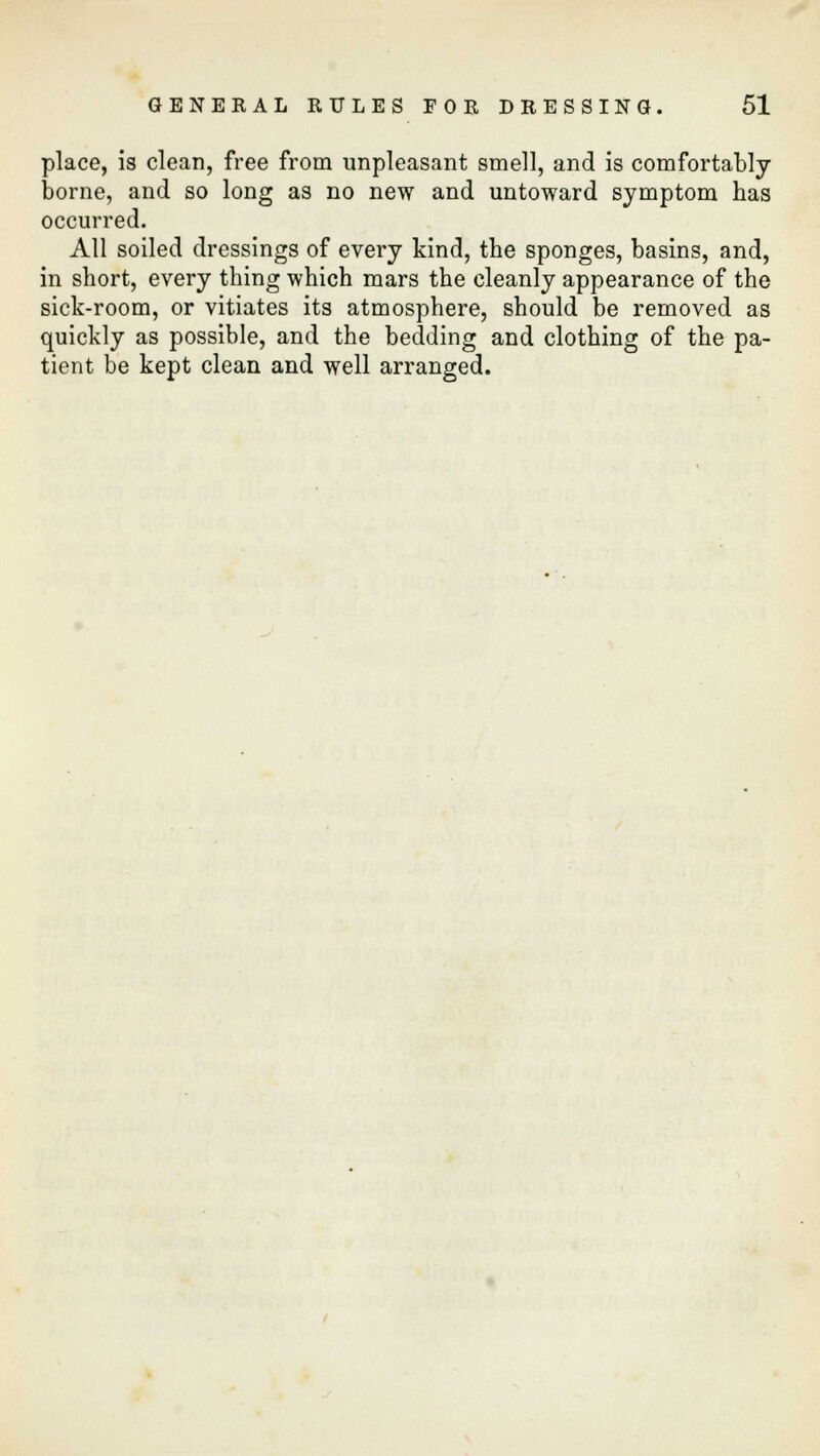 place, is clean, free from unpleasant smell, and is comfortably borne, and so long as no new and untoward symptom has occurred. All soiled dressings of every kind, the sponges, basins, and, in short, every thing which mars the cleanly appearance of the sick-room, or vitiates its atmosphere, should be removed as quickly as possible, and the bedding and clothing of the pa- tient be kept clean and well arranged.