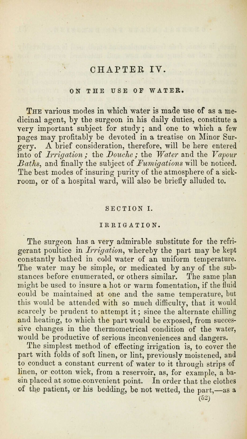 ON THE USE OF WATER. The various modes in which water is made use of as a me- dicinal agent, by the surgeon in his daily duties, constitute a very important subject for study; and one to which a few pages may profitably be devoted in a treatise on Minor Sur- gery. A brief consideration, therefore, will be here entered into of Irrigation; the Douche ; the Water and the Valour Baths, and finally the subject of Fumigations will be noticed. The best modes of insuring purity of the atmosphere of a sick- room, or of a hospital ward, will also be briefly alluded to. SECTION I. IRRIGATION. The surgeon has a very admirable substitute for the refri- gerant poultice in Irrigation, whereby the part may be kept constantly bathed in cold water of an uniform temperature. The water may be simple, or medicated by any of the sub- stances before enumerated, or others similar. The same plan might be used to insure a hot or warm fomentation, if the fluid could be maintained at one and the same temperature, but this would be attended with so much difficulty, that it would scarcely be prudent to attempt it; since the alternate chilling and heating, to which the part would be exposed, from succes- sive changes in the thermometrical condition of the water, would be productive of serious inconveniences and dangers. The simplest method of effecting irrigation is, to cover the part with folds of soft linen, or lint, previously moistened, and to conduct a constant current of water to it through strips of linen, or cotton wick, from a reservoir, as, for example, a ba- sin placed at some.convenient point. In order that the clothes of the patient, or his bedding, be not wetted, the part,—as a (62)