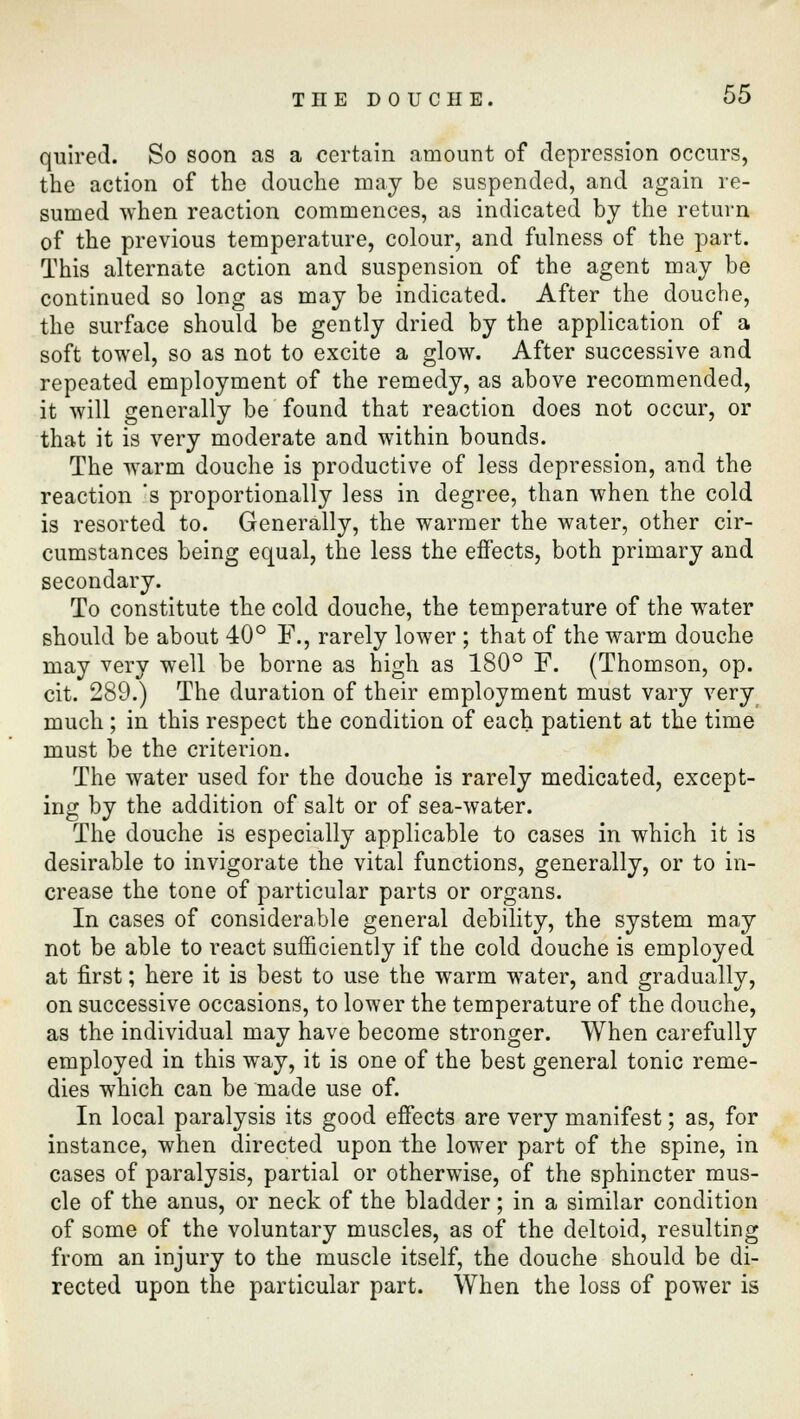 quired. So soon as a certain amount of depression occurs, the action of the douche may be suspended, and again re- sumed when reaction commences, as indicated by the return of the previous temperature, colour, and fulness of the part. This alternate action and suspension of the agent may be continued so long as may be indicated. After the douche, the surface should be gently dried by the application of a soft towel, so as not to excite a glow. After successive and repeated employment of the remedy, as above recommended, it will generally be found that reaction does not occur, or that it is very moderate and within bounds. The warm douche is productive of less depression, and the reaction is proportionally less in degree, than when the cold is resorted to. Generally, the warmer the water, other cir- cumstances being equal, the less the effects, both primary and secondary. To constitute the cold douche, the temperature of the water should be about 40° F., rarely lower ; that of the warm douche may very well be borne as high as 180° F. (Thomson, op. cit. 289.) The duration of their employment must vary very much ; in this respect the condition of each patient at the time must be the criterion. The water used for the douche is rarely medicated, except- ing by the addition of salt or of sea-water. The douche is especially applicable to cases in which it is desirable to invigorate the vital functions, generally, or to in- crease the tone of particular parts or organs. In cases of considerable general debility, the system may not be able to react sufficiently if the cold douche is employed at first; here it is best to use the warm water, and gradually, on successive occasions, to lower the temperature of the douche, as the individual may have become stronger. When carefully employed in this way, it is one of the best general tonic reme- dies which can be made use of. In local paralysis its good effects are very manifest; as, for instance, when directed upon the lower part of the spine, in cases of paralysis, partial or otherwise, of the sphincter mus- cle of the anus, or neck of the bladder; in a similar condition of some of the voluntary muscles, as of the deltoid, resulting from an injury to the muscle itself, the douche should be di- rected upon the particular part. When the loss of power is