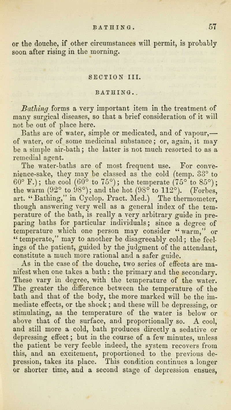 or the douche, if other circumstances will permit, is probably soon after rising in the morning. SECTION III. BATHING. . Bathing forms a very important item in the treatment of many surgical diseases, so that a brief consideration of it will not be out of place here. Baths are of water, simple or medicated, and of vapour,— of water, or of some medicinal substance; or, again, it may be a simple air-bath; the latter is not much resorted to as a remedial agent. The water-baths are of most frequent use. For conve- nience-sake, they may be classed as the cold (temp. 33° to 60° F.); the cool (60° to 75°); the temperate (75° to 85°); the warm (92° to 98°); and the hot (98° to 112°). (Forbes, art. Bathing, in Cyclop. Pract. Med.) The thermometer, though answering very well as a general index of the tem- perature of the bath, is really a very arbitrary guide in pre- paring baths for particular individuals; since a degree of temperature which one person may consider  warm, or temperate, may to another be disagreeably cold; the feel- ings of the patient, guided by the judgment of the attendant, constitute a much more rational and a safer guide. As in the case of the douche, two series of effects are ma- nifest when one takes a bath: the primary and the secondary. These vary in degree, with the temperature of the water. The greater the difference between the temperature of the bath and that of the body, the more marked will be the im- mediate effects, or the shock; and these will be depressing, or stimulating, as the temperature of the water is below or above that of the surface, and proportionally so. A cool, and still more a cold, bath produces directly a sedative or depressing effect; but in the course of a few minutes, unless the patient be very feeble indeed, the system recovers from this, and an excitement, proportioned to the previous de- pression, takes its place. This condition continues a longer or shorter time, and a second stage of depression ensues,