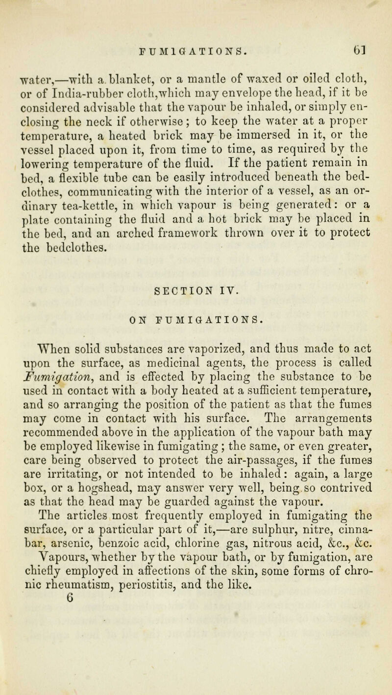 FUMIGATIONS. 63 water,—with a. blanket, or a mantle of waxed or oiled cloth, or of India-rubber cloth,which may envelope the head, if it be considered advisable that the vapour be inhaled, or simply en- closing the neck if otherwise; to keep the water at a proper temperature, a heated brick may be immersed in it, or the vessel placed upon it, from time to time, as required by the lowering temperature of the fluid. If the patient remain in bed, a flexible tube can be easily introduced beneath the bed- clothes, communicating with the interior of a vessel, as an or- dinary tea-kettle, in which vapour is being generated: or a plate containing the fluid and a hot brick may be placed in the bed, and an arched framework thrown over it to protect the bedclothes. SECTION IV. ON FUMIGATIONS. When solid substances are vaporized, and thus made to act upon the surface, as medicinal agents, the process is called Fumigation, and is effected by placing the substance to be used in contact with a body heated at a sufficient temperature, and so arranging the position of the patient as that the fumes may come in contact with his surface. The arrangements recommended above in the application of the vapour bath may be employed likewise in fumigating ; the same, or even greater, care being observed to protect the air-passages, if the fumes are irritating, or not intended to be inhaled: again, a large box, or a hogshead, may answer very well, being.so contrived as that the head may be guarded against the vapour. The articles most frequently employed in fumigating the surface, or a particular part of it,—are sulphur, nitre, cinna- bar, arsenic, benzoic acid, chlorine gas, nitrous acid, &c, &c. Vapours, whether by the vapour bath, or by fumigation, are chiefly employed in affections of the skin, some forms of chro- nic rheumatism, periostitis, and the like.