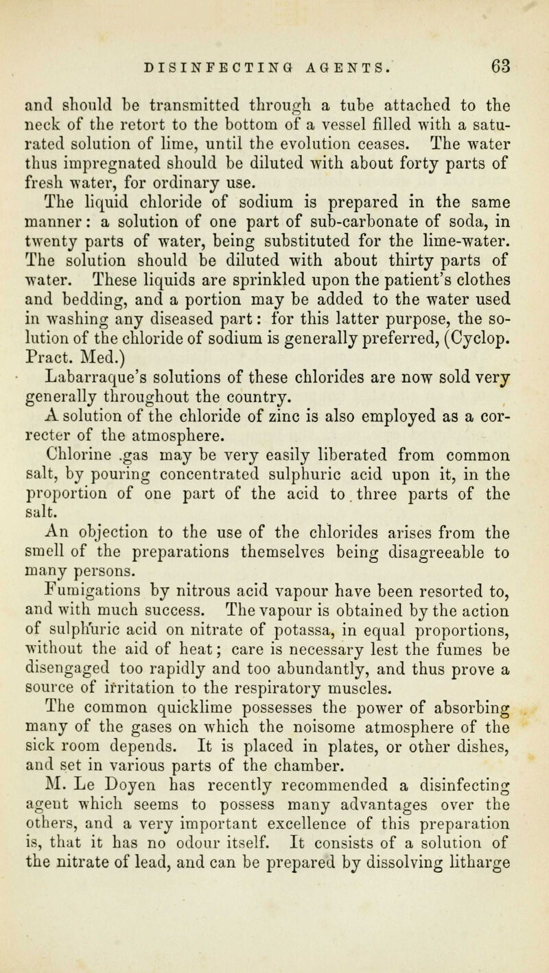 and should be transmitted through a tube attached to the neck of the retort to the bottom of a vessel filled with a satu- rated solution of lime, until the evolution ceases. The water thus impregnated should be diluted with about forty parts of fresh water, for ordinary use. The liquid chloride of sodium is prepared in the same manner: a solution of one part of sub-carbonate of soda, in twenty parts of water, being substituted for the lime-water. The solution should be diluted with about thirty parts of water. These liquids are sprinkled upon the patient's clothes and bedding, and a portion may be added to the water used in washing any diseased part: for this latter purpose, the so- lution of the chloride of sodium is generally preferred, (Cyclop. Pract. Med.) Labarraque's solutions of these chlorides are now sold very generally throughout the country. A solution of the chloride of zinc is also employed as a cor- recter of the atmosphere. Chlorine .gas may be very easily liberated from common salt, by pouring concentrated sulphuric acid upon it, in the proportion of one part of the acid to. three parts of the salt. An objection to the use of the chlorides arises from the smell of the preparations themselves being disagreeable to many persons. Fumigations by nitrous acid vapour have been resorted to, and with much success. The vapour is obtained by the action of sulphuric acid on nitrate of potassa, in equal proportions, without the aid of heat; care is necessary lest the fumes be disengaged too rapidly and too abundantly, and thus prove a source of irritation to the respiratory muscles. The common quicklime possesses the power of absorbing many of the gases on which the noisome atmosphere of the sick room depends. It is placed in plates, or other dishes, and set in various parts of the chamber. M. Le Doyen has recently recommended a disinfecting agent which seems to possess many advantages over the others, and a very important excellence of this preparation is, that it has no odour itself. It consists of a solution of the nitrate of lead, and can be prepared by dissolving litharge