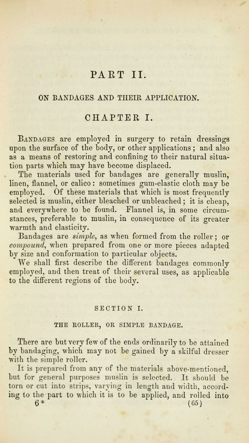 PART II. ON BANDAGES AND THEIR APPLICATION. CHAPTER I. Bandages are employed in surgery to retain dressings upon the surface of the body, or other applications; and also as a means of restoring and confining to their natural situa- tion parts which may have become displaced. The materials used for bandages are generally muslin, linen, flannel, or calico: sometimes gum-elastic cloth may be employed. Of these materials that which is most frequently selected is muslin, either bleached or unbleached; it is cheap, and everywhere to be found. Flannel is, in some circum- stances, preferable to muslin, in consequence of its greater warmth and elasticity. Bandages are simple, as when formed from the roller; or compound, when prepared from one or more pieces adapted by size and conformation to particular objects. We shall first describe the different bandages commonly employed, and then treat of their several uses, as applicable to the different regions of the body. SECTION I. THE ROLLER, OR SIMPLE BANDAGE. There are but very few of the ends ordinarily to be attained by bandaging, which may not be gained by a skilful dresser with the simple roller. It is prepared from any of the materials above-mentioned, but for general purposes muslin is selected. It should be torn or cut into strips, varying in length and width, accord- ing to the part to which it is to be applied, and rolled into