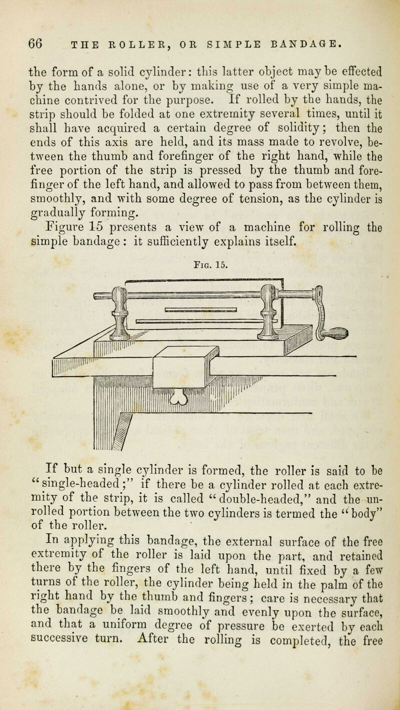 the form of a solid cylinder: this latter object maybe effected by the hands alone, or by making use of a very simple ma- chine contrived for the purpose. If rolled by the hands, the strip should be folded at one extremity several times, until it shall have acquired a certain degree of solidity; then the ends of this axis are held, and its mass made to revolve, be- tween the thumb and forefinger of the right hand, while the free portion of the strip is pressed by the thumb and fore- finger of the left hand, and allowed to pass from between them, smoothly, and with some degree of tension, as the cylinder is gradually forming. Figure 15 presents a view of a machine for rolling the simple bandage : it sufficiently explains itself. Fig. 15. If but a single cylinder is formed, the roller is said to be single-headed; if there be a cylinder rolled at each extre- mity of the strip, it is called  double-headed, and the un- rolled portion between the two cylinders is termed the body of the roller. In applying this bandage, the external surface of the free extremity of the roller is laid upon the part, and retained there by the fingers of the left hand, until fixed by a few turns of the roller, the cylinder being held in the palm of the right hand by the thumb and fingers; care is necessary that the bandage be laid smoothly and evenly upon the surface, and that a uniform degree of pressure be exerted by each successive turn. After the rolling is completed, the free