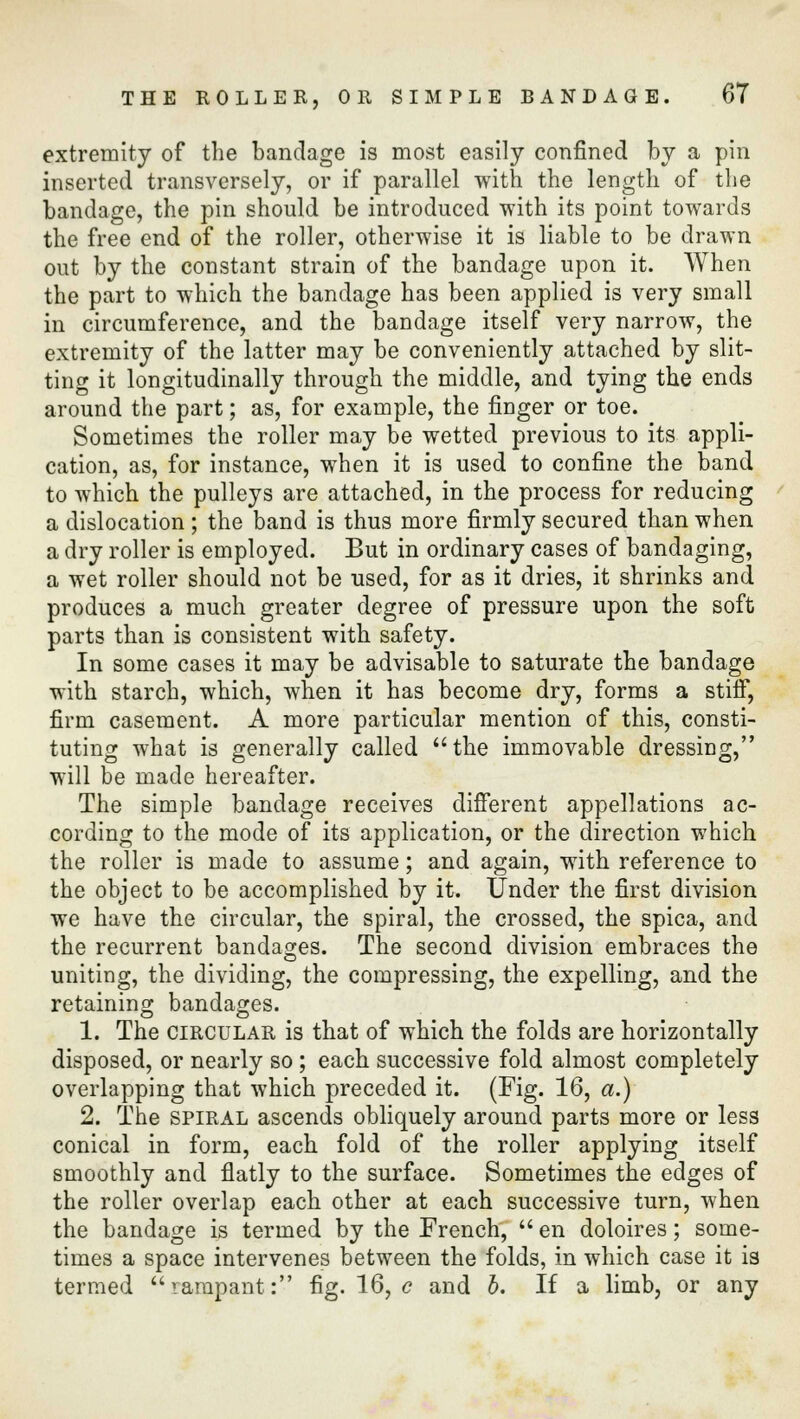 extremity of the bandage is most easily confined by a pin inserted transversely, or if parallel with the length of the bandage, the pin should be introduced with its point towards the free end of the roller, otherwise it is liable to be drawn out by the constant strain of the bandage upon it. When the part to which the bandage has been applied is very small in circumference, and the bandage itself very narrow, the extremity of the latter may be conveniently attached by slit- ting it longitudinally through the middle, and tying the ends around the part; as, for example, the finger or toe. Sometimes the roller may be wetted previous to its appli- cation, as, for instance, when it is used to confine the band to which the pulleys are attached, in the process for reducing a dislocation ; the band is thus more firmly secured than when a dry roller is employed. But in ordinary cases of bandaging, a wet roller should not be used, for as it dries, it shrinks and produces a much greater degree of pressure upon the soft parts than is consistent with safety. In some cases it may be advisable to saturate the bandage with starch, which, when it has become dry, forms a stiff, firm casement. A more particular mention of this, consti- tuting what is generally called the immovable dressing, will be made hereafter. The simple bandage receives different appellations ac- cording to the mode of its application, or the direction which the roller is made to assume; and again, with reference to the object to be accomplished by it. Under the first division we have the circular, the spiral, the crossed, the spica, and the recurrent bandages. The second division embraces the uniting, the dividing, the compressing, the expelling, and the retaining bandages. 1. The circular is that of which the folds are horizontally disposed, or nearly so ; each successive fold almost completely overlapping that which preceded it. (Fig. 16, a.) 2. The spiral ascends obliquely around parts more or less conical in form, each fold of the roller applying itself smoothly and flatly to the surface. Sometimes the edges of the roller overlap each other at each successive turn, when the bandage is termed by the French,  en doloires; some- times a space intervenes between the folds, in which case it is termed rampant: fig. 16, c and b. If a limb, or any