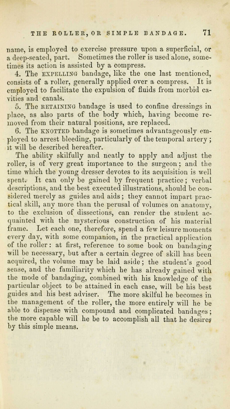 name, is employed to exercise pressure upon a superficial, or a deep-seated, part. Sometimes the roller is used alone, some- times its action is assisted by a compress. 4. The expelling bandage, like the one last mentioned, consists of a roller, generally applied over a compress. It is employed to facilitate the expulsion of fluids from morbid ca- vities and canals. 5. The retaining bandage is used to confine dressings in place, as also parts of the body which, having become re- moved from their natural positions, are replaced. 6. The KNOTTED bandage is sometimes advantageously em- ployed to arrest bleeding, particularly of the temporal artery ; it will be described hereafter. The ability skilfully and neatly to apply and adjust the roller, is of very great importance to the surgeon; and the time which the young dresser devotes to its acquisition is well spent. It can only be gained by frequent practice; verbal descriptions, and the best executed illustrations, should be con- sidered merely as guides and aids; they cannot impart prac- tical skill, any more than the perusal of volumes on anatomy, to the exclusion of dissections, can render the student ac- quainted with the mysterious construction of his material frame. Let each one, therefore, spend a few leisure moments every day, with some companion, in the practical application of the roller: at first, reference to some book on bandaging will be necessary, but after a certain degree of skill has been acquired, the volume may be laid aside; the student's good sense, and the familiarity which he has already gained with the mode of bandaging, combined with his knowledge of the particular object to be attained in each case, will be his best guides and his best adviser. The more skilful he becomes in the management of the roller, the more entirely will he be able to dispense with compound and complicated bandages; the more capable will he be to accomplish all that he desires by this simple means.
