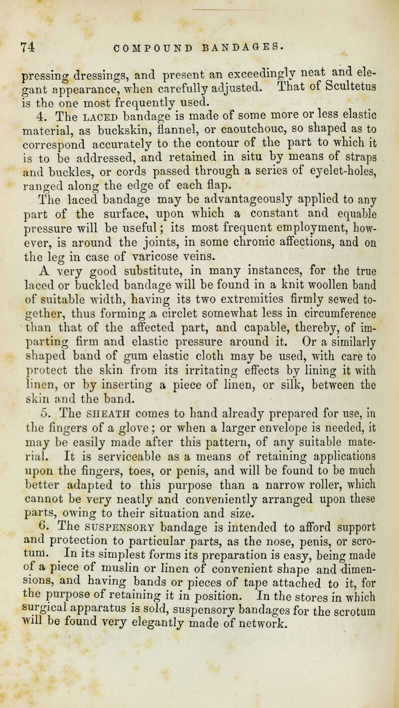 pressing dressings, and present an exceedingly neat and ele- gant appearance, when carefully adjusted. That of Scultetus is the one most frequently used. 4. The laced bandage is made of some more or less elastic material, as buckskin, flannel, or caoutchouc, so shaped as to correspond accurately to the contour of the part to which it is to be addressed, and retained in situ by means of straps and buckles, or cords passed through a series of eyelet-holes, ranged along the edge of each flap. The laced bandage may be advantageously applied to any part of the surface, upon which a constant and equable pressure will be useful; its most frequent employment, how- ever, is around the joints, in some chronic affections, and on the leg in case of varicose veins. A very good substitute, in many instances, for the true laced or buckled bandage will be found in a knit woollen band of suitable width, having its two extremities firmly sewed to- gether, thus forming .a circlet somewhat less in circumference than that of the affected part, and capable, thereby, of im- parting firm and elastic pressure around it. Or a similarly shaped band of gum elastic cloth may be used, with care to protect the skin from its irritating effects by lining it with linen, or by inserting a piece of linen, or silk, between the skin and the band. 5. The sheath comes to hand already prepared for use, in the fingers of a glove; or when a larger envelope is needed, it may be easily made after this pattern, of any suitable mate- rial. It is serviceable as a means of retaining applications upon the fingers, toes, or penis, and will be found to be much better adapted to this purpose than a narrow roller, which cannot be very neatly and conveniently arranged upon these parts, owing to their situation and size. 6. The suspensory bandage is intended to afford support and protection to particular parts, as the nose, penis, or scro- tum. ^ In its simplest forms its preparation is easy, being made of a piece of muslin or linen of convenient shape and dimen- sions, and having bands or pieces of tape attached to it, for the purpose of retaining it in position. In the stores in which surgical apparatus is sold, suspensory bandages for the scrotum will be found very elegantly made of network.